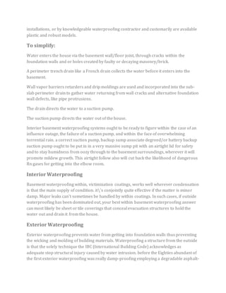 installations, or by knowledgeable waterproofing contractor and customarily are available
plastic and robust models.
To simplify:
Water enters the house via the basement wall/floor joint, through cracks within the
foundation walls and or holes created by faulty or decaying masonry/brick.
A perimeter trench drain like a French drain collects the water before it enters into the
basement.
Wall vapor barriers retarders and drip moldings are used and incorporated into the sub-
slab perimeter drain to gather water returning from wall cracks and alternative foundation
wall defects, like pipe protrusions.
The drain directs the water to a suction pump.
The suction pump directs the water out of the house.
Interior basement waterproofing systems ought to be ready to figure within the case of an
influence outage, the failure of a suction pump, and within the face of overwhelming
torrential rain. a correct suction pump, backup sump associate degreed/or battery backup
suction pump ought to be put in in a very massive sump pit with an airtight lid for safety
and to stay humidness from oozy through to the basement surroundings, wherever it will
promote mildew growth. This airtight follow also will cut back the likelihood of dangerous
Rn gases for getting into the elbow room.
Interior Waterproofing
Basement waterproofing within, victimization coatings, works well wherever condensation
is that the main supply of condition. it's conjointly quite effective if the matter is minor
damp. Major leaks can’t sometimes be handled by within coatings. In such cases, if outside
waterproofing has been dominated out, your best within basement waterproofing answer
can most likely be sheet or tile coverings that conceal evacuation structures to hold the
water out and drain it from the house.
Exterior Waterproofing
Exterior waterproofing prevents water from getting into foundation walls thus preventing
the wicking and molding of building materials. Waterproofing a structure from the outside
is that the solely technique the IBC (International Building Code) acknowledges as
adequate stop structural injury caused by water intrusion. before the Eighties abundant of
the first exterior waterproofing was really damp-proofing employing a degradable asphalt-
 