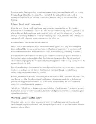 based covering. Waterproofing associate degree existing basement begins with excavating
to very cheap sides of the footings. Once excavated, the walls ar then sealed with a
waterproofing membrane and new evacuation (weeping tiles) ar placed at the facet of the
footing.
Polymer based mostly compounds
Over the past 10 years, polymer-based waterproofing merchandise are developed.
Polymer-based merchandise last for the time period of the building, and don't seem to be
plagued by soil. Polymer-based waterproofing materials have the advantage of a coffee
enough consistency that they'll be sprayed directly onto a wall, are in no time activity, and
are semi-flexible, allowing some movement of the substrate.
Causes of Water ooze and Leaks in Basements
Water ooze in basement and crawl areas sometimes happens over long periods of your
time, and might be caused by various factors. Oftentimes, water injury is also in as early
because the construction method however could be worsened by combining problems.
Concrete mixture: Concrete is one among the foremost unremarkably used materials in
home construction. once pockets of air don't seem to be removed, or the mixture isn't
allowed to cure properly the concrete will crack, that permits water to step by step force its
means through the wall.
Foundation Footings: Footings are horizontal pads that outline the perimeter of foundation
walls. once footings are too slim or don't seem to be ordered deep enough, they're
vulnerable to movement caused by erosion.
Gutters/Downspouts: Gutters and downspouts are wont to catch rain water because it falls,
and discharges it far from homes and buildings or into underground storm drains. once
gutters are clogged or downspouts are broken rain is absorbed by the soil close to the
muse, increasing hydrostatic pressure.
Subsidence: Subsidence is that the downward shifting of soil below or close to a structure’s
foundation caused by water saturation, the removal of groundwater or as associate degree
aftereffect of mining.
Warning Signs of Water injury
Signs that water is oozy into a basement or space typically take years to develop and
should not be simply visible. Over time, multiple signs of harm can become evident and will
cause structural failure.
 