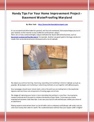 Handy Tips For Your Home Improvement Project -
       Basement WaterProofing Maryland
_____________________________________________________________________________________

                      By Alker Sash - http://www.thefoundationexpert.com


It is an accepted and often taken for granted, and thus not mentioned, that any technique you use in
your business on the internet is only as effective as the person using it.
There are so many varied and highly unique methods to be found with online business, such as
basement waterproofing Maryland for example. Another very good point is the huge variation in
results that can be observed across the board with a lot of methods.




The ideal is to continue learning, improving, expanding and marketing in diverse methods as much as
possible. All strategies and marketing or advertising methods are put together with different parts.

Your campaigns should never remain static, and so the point we are making here is the need to be
dynamic and test those sub-components of landing pages and all else.

The design of improving your home is more extending that putting in a new floor. You must plan,
research and execute if you want to enhance the beauty of your home. To increase your home
improvement prowess read these tips. It can save you a ton of cash and help you realize your vision of
an ideal home.

Placing carpet in areas where there is a lot of traffic such as entryways and hallways will surely cost you
a lot more money than what it's worth. The accelerated wear and tear that your carpets suffer in higher-
 