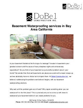 948 Center St.San Carlos, CA 94070
Phone: 650-593-4600 Fax: 650-593-4989 Email: info@dobelconstruction.com
Basement Waterproofing services in Bay
Area California
Is your basement flooded at the first sign of a leakage? Is water in basements your
greatest concern and the cause of many sleepless nights and unnecessary
expenditure? Do you think of your basement as just another problem area in your
home? No wonder then that wet basements are places we avoid until a repair creeps up
and we absolutely have no choice but to inspect them. At Dobel Construction Inc., we
believe in addressing the problem even before it begins, with our basement
waterproofing solutions.
Why wait until the problem gets out of hand? Why repair something when you can
waterproof it in the first place? This is precisely why we’ve come up with ideas to
waterproof your basement before it can create problems for you.
 