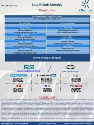 SEBI Certified – Research Analyst www.choiceindia.com
Contact Us
Disclaimer
This is solely for information of clients of Choice Broking and does not construe to be an investment advice. It is also not intended as an offer or solicitation for the purchase and sale of any financial
instruments. Any action taken by you on the basis of the information contained herein is your responsibility alone and Choice Broking its subsidiaries or its employees or associates will not be liable in
any manner for the consequences of such action taken by you. We have exercised due diligence in checking the correctness and authenticity of the information contained in this recommendation, but
Choice Broking or any of its subsidiaries or associates or employees shall not be in any way responsible for any loss or damage that may arise to any person from any inadvertent error in the
information contained in this recommendation or any action taken on basis of this information. Technical analysis studies market psychology, price patterns and volume levels. It is used to forecast
future price and market movements. Technical analysis is complementary to fundamental analysis and news sources. The recommendations issued herewith might be contrary to recommendations
issued by Choice Broking in the company research undertaken as the recommendations stated in this report is derived purely from technical analysis. Choice Broking has based this document on
information obtained from sources it believes to be reliable but which it has not independently verified; Choice Broking makes no guarantee, representation or warranty and accepts no responsibility
or liability as to its accuracy or completeness. The opinions contained within the report are based upon publicly available information at the time of publication and are subject to change without
notice. The information and any disclosures provided herein are in summary form and have been prepared for informational purposes. The recommendations and suggested price levels are intended
purely for trading purposes. The recommendations are valid for the day of the report however trading trends and volumes might vary substantially on an intraday basis and the recommendations may
be subject to change. The information and any disclosures provided herein may be considered confidential. Any use, distribution, modification, copying, forwarding or disclosure by any person is
strictly prohibited. The information and any disclosures provided herein do not constitute a solicitation or offer to purchase or sell any security or other financial product or instrument. The current
performance may be unaudited. Past performance does not guarantee future returns. There can be no assurance that investments will achieve any targeted rates of return, and there is no guarantee
against the loss of your entire investment.
POTENTIAL CONFLICT OF INTEREST DISCLOSURE (as on date of report) Disclosure of interest statement – • Analyst interest of the stock /Instrument(s): - No. • Firm interest of the stock /
Instrument (s): - No.
SEBI Certified – Research Analyst www.choiceindia.comSEBI Registered – Research Analyst www.choiceindia.com * Please Refer Disclaimer on Website
Base Metals Monthly18th January 2017
www.choicebroking.incustomercare@choiceindia.com
www.choicebroking.in
Anish Vyas
Digitally signed by Anish Vyas
DN: cn=Anish Vyas, o=Choice Merchandise
Broking Pvt. Ltd, ou=Sr. Research Associate,
email=anish.vyas@choiceindia.com, c=IN
Date: 2017.01.18 11:54:45 +05'30'
 