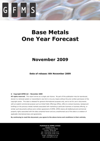Base Metals
                One Year Forecast


                               November 2009


                           Date of release: 6th November 2009




©   Copyright GFMS Ltd - November 2009
All rights reserved. This report serves as a single user licence. No part of this publication may be reproduced,
stored in a retrieval system or transmitted in any form or by any means without the prior written permission of the
copyright owner. This data is released for general informational purposes only, and is not for use in documents
with an explicit commercial purpose such as Initial Public Offerings (IPOs), offers to conduct business, background
brieﬁngs on the precious metals markets associated with marketing a particular business or business offering, or
similar such documents without prior written agreement of GFMS. GFMS retains all intellectual and commercial
property rights associated with the data contained herein and any unauthorised use of this data is a violation of
applicable international laws and agreements.

By continuing to read this document, you agree to the above terms and conditions in their entirety.




                                           Published by GFMS Limited
                                                  Hedges House
                                              153-155 Regent Street
                                                 London, W1B 4JE
                                            tel: +44 (0)20 7478 1777
                                            fax: +44 (0)20 7478 1779
                                              email: info@gfms.co.uk
                                               web: www.gfms.co.uk
 