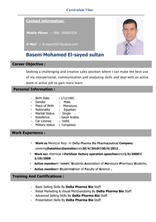 Curriculum Vitae


       Contact information:


       Mobile Phone : +966 568850334


       E-Mail    : dr.basem007@yahoo.com


       Basem Mohamed El-sayed sultan
Career Objective :

       Seeking a challenging and creative sales position where I can make the best use
       of my interpersonal, communication and analyzing skills and deal with an active
       team in active job to gain more learn.

Personal Information :               Personal Information
          -   Birth Date        : 1/12/1985.
          -   Gender            : Male.
          -   Place of Birth    : Mansoura.
          -   Nationality       : Egyptian.
          -   Marital Status    : Single .
          -   Residence         : Saudi Arabia.
          -   Car License       : Valid.
          -   Military status   : Completed.

Work Experience :

          -   Work as Medical Rep. in Delta Pharma Bio Pharmaceutical Company
              coveringDakahlia&Damiettasince30/4/2010till30/9/2012      .
         -    Work asa chemical inFertilizer factory operation speechessince1/6/2008till
              1/10/2008 .
         -    Active memberin "SAMPS" Students Association of Mansoura Pharmacy Students.
         -    Active memberin StudentsUnion of Faculty of Science   .
Training And Certifications :

          -   Basic Selling Skills By Delta Pharma Bio Staff.
          -   Retail Marketing & Visual Merchandising By Delta Pharma Bio Staff.
          -   Advanced Selling Skills By Delta Pharma Bio Staff.
          -   Presentation Skills By Delta Pharma Bio Staff.
 