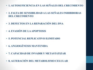 • 1. AUTOSUFICIENCIA EN LAS SEÑALES DEL CRECIMIENTO
• 2. FALTA DE SENSIBILIDAD A LAS SEÑALES INHIBIDORAS
DEL CRECIMIENTO
• 3. DEFECTOS EN LA REPARACIÓN DEL DNA
• 4. EVASIÓN DE LAAPOPTOSIS
• 5. POTENCIAL REPLICATIVO ILIMITADO
• 6. ANGIOGÉNESIS MANTENIDA
• 7. CAPACIDAD DE INVADIR Y METASTATIZAR
• 8. ALTERACIÓN DEL METABOLISMO CELULAR
 