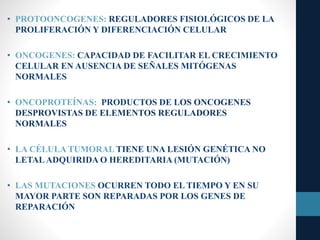 • PROTOONCOGENES: REGULADORES FISIOLÓGICOS DE LA
PROLIFERACIÓN Y DIFERENCIACIÓN CELULAR
• ONCOGENES: CAPACIDAD DE FACILITAR EL CRECIMIENTO
CELULAR EN AUSENCIA DE SEÑALES MITÓGENAS
NORMALES
• ONCOPROTEÍNAS: PRODUCTOS DE LOS ONCOGENES
DESPROVISTAS DE ELEMENTOS REGULADORES
NORMALES
• LA CÉLULA TUMORAL TIENE UNA LESIÓN GENÉTICA NO
LETALADQUIRIDA O HEREDITARIA (MUTACIÓN)
• LAS MUTACIONES OCURREN TODO EL TIEMPO Y EN SU
MAYOR PARTE SON REPARADAS POR LOS GENES DE
REPARACIÓN
 