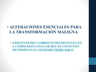 • ALTERACIONES ESENCIALES PARA
LA TRANSFORMACIÓN MALIGNA
• EXISTEN OCHO CAMBIOS FUNDAMENTALES EN
LA FISIOLOGÍA CELULAR QUE EN CONJUNTO
DETERMINAN EL FENOTIPO NEOPLÁSICO
 