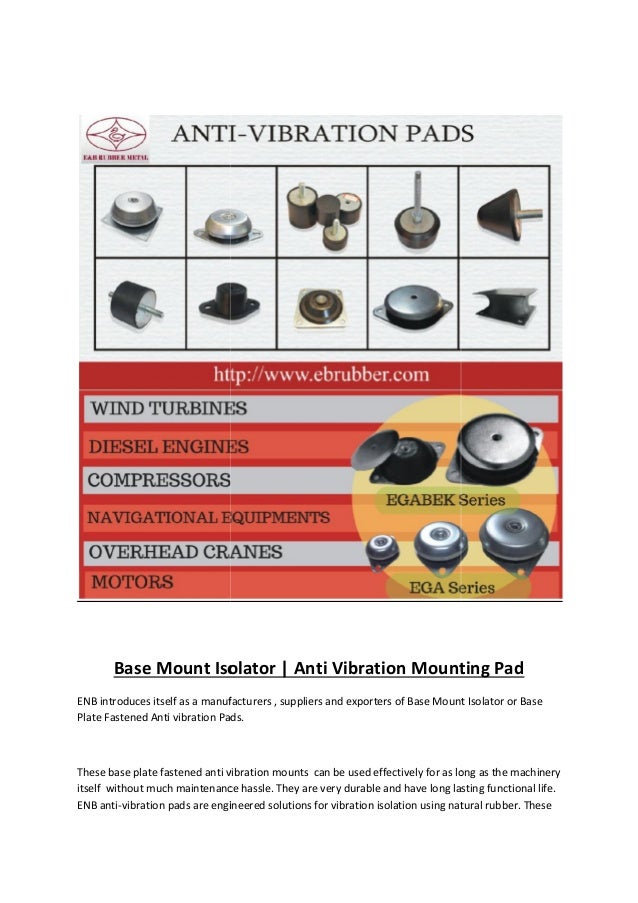Base Mount Isolator | Anti Vibration Mounting Pad
ENB introduces itself as a manufacturers , suppliers and exporters of Base Mount Isolator or Base
Plate Fastened Anti vibration Pads.
These base plate fastened anti vibration mounts can be used effectively for as long as the machinery
itself without much maintenance hassle. They are very durable and have long lasting functional life.
ENB anti-vibration pads are engineered solutions for vibration isolation using natural rubber. These
Base Mount Isolator | Anti Vibration Mounting Pad
ENB introduces itself as a manufacturers , suppliers and exporters of Base Mount Isolator or Base
Plate Fastened Anti vibration Pads.
These base plate fastened anti vibration mounts can be used effectively for as long as the machinery
itself without much maintenance hassle. They are very durable and have long lasting functional life.
ENB anti-vibration pads are engineered solutions for vibration isolation using natural rubber. These
Base Mount Isolator | Anti Vibration Mounting Pad
ENB introduces itself as a manufacturers , suppliers and exporters of Base Mount Isolator or Base
Plate Fastened Anti vibration Pads.
These base plate fastened anti vibration mounts can be used effectively for as long as the machinery
itself without much maintenance hassle. They are very durable and have long lasting functional life.
ENB anti-vibration pads are engineered solutions for vibration isolation using natural rubber. These
 