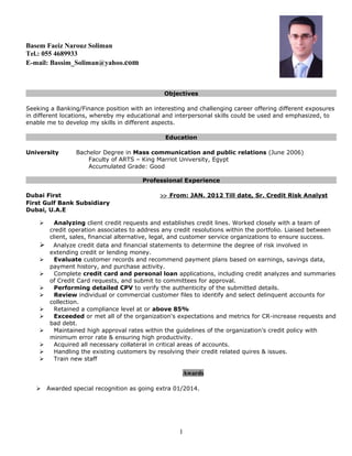 Basem Faeiz Narouz Soliman
Tel.: 055 4689933
E-mail: Bassim_Soliman@yahoo.com
Objectives
Seeking a Banking/Finance position with an interesting and challenging career offering different exposures
in different locations, whereby my educational and interpersonal skills could be used and emphasized, to
enable me to develop my skills in different aspects.
Education
University Bachelor Degree in Mass communication and public relations (June 2006)
Faculty of ARTS – King Marriot University, Egypt
Accumulated Grade: Good
Professional Experience
Dubai First >> From: JAN. 2012 Till date, Sr. Credit Risk Analyst
First Gulf Bank Subsidiary
Dubai, U.A.E
 Analyzing client credit requests and establishes credit lines. Worked closely with a team of
credit operation associates to address any credit resolutions within the portfolio. Liaised between
client, sales, financial alternative, legal, and customer service organizations to ensure success.
 Analyze credit data and financial statements to determine the degree of risk involved in
extending credit or lending money.
 Evaluate customer records and recommend payment plans based on earnings, savings data,
payment history, and purchase activity.
 Complete credit card and personal loan applications, including credit analyzes and summaries
of Credit Card requests, and submit to committees for approval.
 Performing detailed CPV to verify the authenticity of the submitted details.
 Review individual or commercial customer files to identify and select delinquent accounts for
collection.
 Retained a compliance level at or above 85%
 Exceeded or met all of the organization's expectations and metrics for CR-increase requests and
bad debt.
 Maintained high approval rates within the guidelines of the organization’s credit policy with
minimum error rate & ensuring high productivity.
 Acquired all necessary collateral in critical areas of accounts.
 Handling the existing customers by resolving their credit related quires & issues.
 Train new staff
Awards
 Awarded special recognition as going extra 01/2014.
1
 