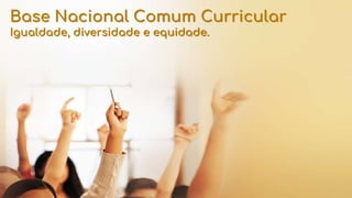 Base Nacional Comum Curricular
Igualdade, diversidade e equidade.
 