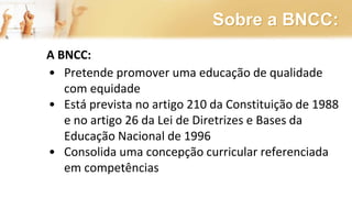 Sobre a BNCC:
A BNCC:
• Pretende promover uma educação de qualidade
com equidade
• Está prevista no artigo 210 da Constituição de 1988
e no artigo 26 da Lei de Diretrizes e Bases da
Educação Nacional de 1996
• Consolida uma concepção curricular referenciada
em competências
 