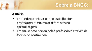 Sobre a BNCC:
A BNCC:
• Pretende contribuir para o trabalho dos
professores e minimizar diferenças na
aprendizagem
• Precisa ser conhecida pelos professores através de
formação continuada
 