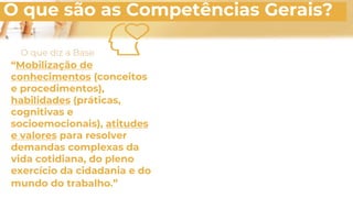O que são as Competências Gerais?
“Mobilização de
conhecimentos (conceitos
e procedimentos),
habilidades (práticas,
cognitivas e
socioemocionais), atitudes
e valores para resolver
demandas complexas da
vida cotidiana, do pleno
exercício da cidadania e do
mundo do trabalho.”
O que diz a Base
 