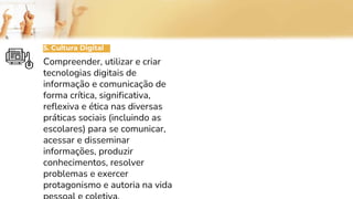 5. Cultura Digital
Compreender, utilizar e criar
tecnologias digitais de
informação e comunicação de
forma crítica, significativa,
reflexiva e ética nas diversas
práticas sociais (incluindo as
escolares) para se comunicar,
acessar e disseminar
informações, produzir
conhecimentos, resolver
problemas e exercer
protagonismo e autoria na vida
 