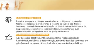 9. Empatia e Cooperação
Exercitar a empatia, o diálogo, a resolução de conflitos e a cooperação,
fazendo-se respeitar e promovendo o respeito ao outro e aos direitos
humanos, com acolhimento e valorização da diversidade de indivíduos e de
grupos sociais, seus saberes, suas identidades, suas culturas e suas
potencialidades, sem preconceitos de qualquer natureza.
10. Responsabilidade e Cidadania
Agir pessoal e coletivamente com autonomia, responsabilidade,
flexibilidade, resiliência e determinação, tomando decisões com base em
princípios éticos, democráticos, inclusivos, sustentáveis e solidários.
 