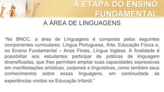 A ETAPA DO ENSINO
FUNDAMENTAL
A ÁREA DE LINGUAGENS
“Na BNCC, a área de Linguagens é composta pelos seguintes
componentes curriculares: Língua Portuguesa, Arte, Educação Física e,
no Ensino Fundamental – Anos Finais, Língua Inglesa. A finalidade é
possibilitar aos estudantes participar de práticas de linguagem
diversificadas, que lhes permitam ampliar suas capacidades expressivas
em manifestações artísticas, corporais e linguísticas, como também seus
conhecimentos sobre essas linguagens, em continuidade às
experiências vividas na Educação Infantil.”
 