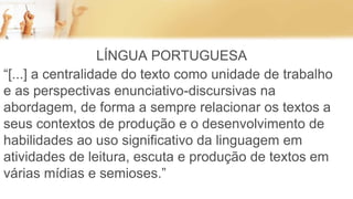 LÍNGUA PORTUGUESA
“[...] a centralidade do texto como unidade de trabalho
e as perspectivas enunciativo-discursivas na
abordagem, de forma a sempre relacionar os textos a
seus contextos de produção e o desenvolvimento de
habilidades ao uso significativo da linguagem em
atividades de leitura, escuta e produção de textos em
várias mídias e semioses.”
 
