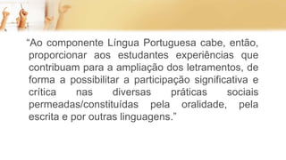“Ao componente Língua Portuguesa cabe, então,
proporcionar aos estudantes experiências que
contribuam para a ampliação dos letramentos, de
forma a possibilitar a participação significativa e
crítica nas diversas práticas sociais
permeadas/constituídas pela oralidade, pela
escrita e por outras linguagens.”
 