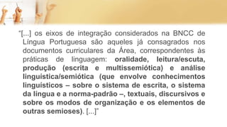“[...] os eixos de integração considerados na BNCC de
Língua Portuguesa são aqueles já consagrados nos
documentos curriculares da Área, correspondentes às
práticas de linguagem: oralidade, leitura/escuta,
produção (escrita e multissemiótica) e análise
linguística/semiótica (que envolve conhecimentos
linguísticos – sobre o sistema de escrita, o sistema
da língua e a norma-padrão –, textuais, discursivos e
sobre os modos de organização e os elementos de
outras semioses). [...]”
 