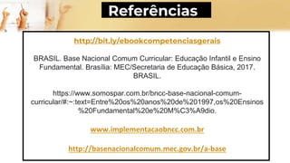http://bit.ly/ebookcompetenciasgerais
BRASIL. Base Nacional Comum Curricular: Educação Infantil e Ensino
Fundamental. Brasília: MEC/Secretaria de Educação Básica, 2017.
BRASIL.
https://www.somospar.com.br/bncc-base-nacional-comum-
curricular/#:~:text=Entre%20os%20anos%20de%201997,os%20Ensinos
%20Fundamental%20e%20M%C3%A9dio.
www.implementacaobncc.com.br
http://basenacionalcomum.mec.gov.br/a-base
Referências
 
