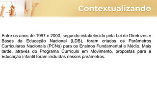 Contextualizando
Entre os anos de 1997 e 2000, segundo estabelecido pela Lei de Diretrizes e
Bases da Educação Nacional (LDB), foram criados os Parâmetros
Curriculares Nacionais (PCNs) para os Ensinos Fundamental e Médio. Mais
tarde, através do Programa Currículo em Movimento, propostas para a
Educação Infantil foram incluídas nesses parâmetros.
 