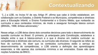 Contextualizando
“[...] a LDB, no Inciso IV de seu Artigo 9º, afirma que cabe à União estabelecer, em
colaboração com os Estados, o Distrito Federal e os Municípios, competências e diretrizes
para a Educação Infantil, o Ensino Fundamental e o Ensino Médio, que nortearão os
currículos e seus conteúdos mínimos, de modo a assegurar formação básica comum
(BRASIL, 1996; ênfase adicionada).”
Nesse artigo, a LDB deixa claros dois conceitos decisivos para todo o desenvolvimento da
questão curricular no Brasil. O primeiro, já antecipado pela Constituição, estabelece a
relação entre o que é básico-comum e o que é diverso em matéria curricular: as
competências e diretrizes são comuns, os currículos são diversos. O segundo se refere ao
foco do currículo. Ao dizer que os conteúdos curriculares estão a serviço do
desenvolvimento de competências, a LDB orienta a definição das aprendizagens
essenciais, e não apenas dos conteúdos mínimos a ser ensinados. Essas são duas
noções fundantes da BNCC.
 