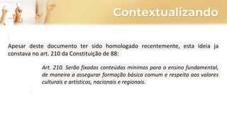 Contextualizando
Apesar deste documento ter sido homologado recentemente, esta ideia ja
constava no art. 210 da Constituição de 88:
Art. 210. Serão fixados conteúdos mínimos para o ensino fundamental,
de maneira a assegurar formação básica comum e respeito aos valores
culturais e artísticos, nacionais e regionais.
 