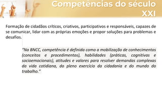 Competências do século
XXI
Formação de cidadãos críticos, criativos, participativos e responsáveis, capazes de
se comunicar, lidar com as próprias emoções e propor soluções para problemas e
desafios.
“Na BNCC, competência é definida como a mobilização de conhecimentos
(conceitos e procedimentos), habilidades (práticas, cognitivas e
socioemocionais), atitudes e valores para resolver demandas complexas
da vida cotidiana, do pleno exercício da cidadania e do mundo do
trabalho.”
 
