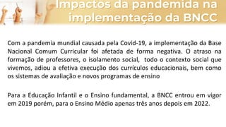 Impactos da pandemida na
implementação da BNCC
Com a pandemia mundial causada pela Covid-19, a implementação da Base
Nacional Comum Curricular foi afetada de forma negativa. O atraso na
formação de professores, o isolamento social, todo o contexto social que
vivemos, adiou a efetiva execução dos currículos educacionais, bem como
os sistemas de avaliação e novos programas de ensino
Para a Educação Infantil e o Ensino fundamental, a BNCC entrou em vigor
em 2019 porém, para o Ensino Médio apenas três anos depois em 2022.
 