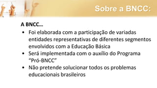 Sobre a BNCC:
A BNCC…
• Foi elaborada com a participação de variadas
entidades representativas de diferentes segmentos
envolvidos com a Educação Básica
• Será implementada com o auxílio do Programa
“Pró-BNCC”
• Não pretende solucionar todos os problemas
educacionais brasileiros
 