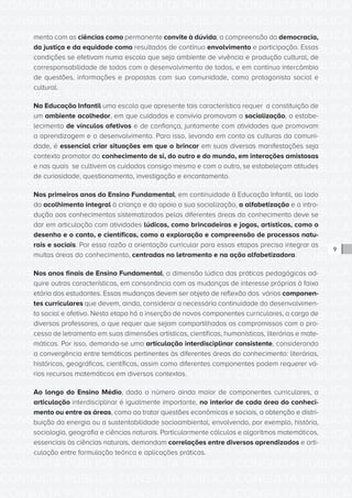 CONSULTA PÚBLICA CONSULTA PÚBLICA CONSULTA PÚBLICA
CONSULTA PÚBLICA CONSULTA PÚBLICA CONSULTA PÚBLICA
CONSULTA PÚBLICA CONSULTA PÚBLICA CONSULTA PÚBLICA
CONSULTA PÚBLICA CONSULTA PÚBLICA CONSULTA PÚBLICA
CONSULTA PÚBLICA CONSULTA PÚBLICA CONSULTA PÚBLICA
CONSULTA PÚBLICA CONSULTA PÚBLICA CONSULTA PÚBLICA
CONSULTA PÚBLICA CONSULTA PÚBLICA CONSULTA PÚBLICA
CONSULTA PÚBLICA CONSULTA PÚBLICA CONSULTA PÚBLICA
CONSULTA PÚBLICA CONSULTA PÚBLICA CONSULTA PÚBLICA
CONSULTA PÚBLICA CONSULTA PÚBLICA CONSULTA PÚBLICA
CONSULTA PÚBLICA CONSULTA PÚBLICA CONSULTA PÚBLICA
CONSULTA PÚBLICA CONSULTA PÚBLICA CONSULTA PÚBLICA
CONSULTA PÚBLICA CONSULTA PÚBLICA CONSULTA PÚBLICA
CONSULTA PÚBLICA CONSULTA PÚBLICA CONSULTA PÚBLICA
CONSULTA PÚBLICA CONSULTA PÚBLICA CONSULTA PÚBLICA
CONSULTA PÚBLICA CONSULTA PÚBLICA CONSULTA PÚBLICA
CONSULTA PÚBLICA CONSULTA PÚBLICA CONSULTA PÚBLICA
CONSULTA PÚBLICA CONSULTA PÚBLICA CONSULTA PÚBLICA
CONSULTA PÚBLICA CONSULTA PÚBLICA CONSULTA PÚBLICA
CONSULTA PÚBLICA CONSULTA PÚBLICA CONSULTA PÚBLICA
CONSULTA PÚBLICA CONSULTA PÚBLICA CONSULTA PÚBLICA
CONSULTA PÚBLICA CONSULTA PÚBLICA CONSULTA PÚBLICA
CONSULTA PÚBLICA CONSULTA PÚBLICA CONSULTA PÚBLICA
CONSULTA PÚBLICA CONSULTA PÚBLICA CONSULTA PÚBLICA
CONSULTA PÚBLICA CONSULTA PÚBLICA CONSULTA PÚBLICA
CONSULTA PÚBLICA CONSULTA PÚBLICA CONSULTA PÚBLICA
CONSULTA PÚBLICA CONSULTA PÚBLICA CONSULTA PÚBLICA
CONSULTA PÚBLICA CONSULTA PÚBLICA CONSULTA PÚBLICA
CONSULTA PÚBLICA CONSULTA PÚBLICA CONSULTA PÚBLICA
CONSULTA PÚBLICA CONSULTA PÚBLICA CONSULTA PÚBLICA
CONSULTA PÚBLICA CONSULTA PÚBLICA CONSULTA PÚBLICA
CONSULTA PÚBLICA CONSULTA PÚBLICA CONSULTA PÚBLICA
CONSULTA PÚBLICA CONSULTA PÚBLICA CONSULTA PÚBLICA
CONSULTA PÚBLICA CONSULTA PÚBLICA CONSULTA PÚBLICA
9
mento com as ciências como permanente convite à dúvida; a compreensão da democracia,
da justiça e da equidade como resultados de contínuo envolvimento e participação. Essas
condições se efetivam numa escola que seja ambiente de vivência e produção cultural, de
corresponsabilidade de todos com o desenvolvimento de todos, e em contínuo intercâmbio
de questões, informações e propostas com sua comunidade, como protagonista social e
cultural.
Na Educação Infantil uma escola que apresente tais característica requer a constituição de
um ambiente acolhedor, em que cuidados e convívio promovam a socialização, o estabe-
lecimento de vínculos afetivos e de confiança, juntamente com atividades que promovam
a aprendizagem e o desenvolvimento. Para isso, levando em conta as culturas da comuni-
dade, é essencial criar situações em que o brincar em suas diversas manifestações seja
contexto promotor do conhecimento de si, do outro e do mundo, em interações amistosas
e nas quais se cultivem os cuidados consigo mesmo e com o outro, se estabeleçam atitudes
de curiosidade, questionamento, investigação e encantamento.
Nos primeiros anos do Ensino Fundamental, em continuidade à Educação Infantil, ao lado
do acolhimento integral à criança e do apoio a sua socialização, a alfabetização e a intro-
dução aos conhecimentos sistematizados pelas diferentes áreas do conhecimento deve se
dar em articulação com atividades lúdicas, como brincadeiras e jogos, artísticas, como o
desenho e o canto, e científicas, como a exploração e compreensão de processos natu-
rais e sociais. Por essa razão a orientação curricular para essas etapas precisa integrar as
muitas áreas do conhecimento, centradas no letramento e na ação alfabetizadora.
Nos anos finais de Ensino Fundamental, a dimensão lúdica das práticas pedagógicas ad-
quire outras características, em consonância com as mudanças de interesse próprias à faixa
etária dos estudantes. Essas mudanças devem ser objeto de reflexão dos vários componen-
tes curriculares que devem, ainda, considerar a necessária continuidade do desenvolvimen-
to social e afetivo. Nesta etapa há a inserção de novos componentes curriculares, a cargo de
diversos professores, o que requer que sejam compartilhados os compromissos com o pro-
cesso de letramento em suas dimensões artísticas, científicas, humanísticas, literárias e mate-
máticas. Por isso, demanda-se uma articulação interdisciplinar consistente, considerando
a convergência entre temáticas pertinentes às diferentes áreas do conhecimento: literárias,
históricas, geográficas, científicas, assim como diferentes componentes podem requerer vá-
rios recursos matemáticos em diversos contextos.
Ao longo do Ensino Médio, dado o número ainda maior de componentes curriculares, a
articulação interdisciplinar é igualmente importante, no interior de cada área do conheci-
mento ou entre as áreas, como ao tratar questões econômicas e sociais, a obtenção e distri-
buição da energia ou a sustentabilidade socioambiental, envolvendo, por exemplo, história,
sociologia, geografia e ciências naturais. Particularmente cálculos e algoritmos matemáticos,
essenciais às ciências naturais, demandam correlações entre diversos aprendizados e arti-
culação entre formulação teórica e aplicações práticas.
 