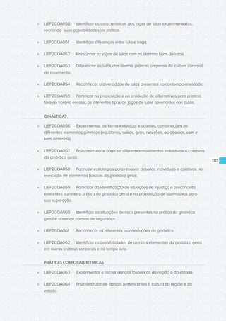 CONSULTA PÚBLICA CONSULTA PÚBLICA CONSULTA PÚBLICA
CONSULTA PÚBLICA CONSULTA PÚBLICA CONSULTA PÚBLICA
CONSULTA PÚBLICA CONSULTA PÚBLICA CONSULTA PÚBLICA
CONSULTA PÚBLICA CONSULTA PÚBLICA CONSULTA PÚBLICA
CONSULTA PÚBLICA CONSULTA PÚBLICA CONSULTA PÚBLICA
CONSULTA PÚBLICA CONSULTA PÚBLICA CONSULTA PÚBLICA
CONSULTA PÚBLICA CONSULTA PÚBLICA CONSULTA PÚBLICA
CONSULTA PÚBLICA CONSULTA PÚBLICA CONSULTA PÚBLICA
CONSULTA PÚBLICA CONSULTA PÚBLICA CONSULTA PÚBLICA
CONSULTA PÚBLICA CONSULTA PÚBLICA CONSULTA PÚBLICA
CONSULTA PÚBLICA CONSULTA PÚBLICA CONSULTA PÚBLICA
CONSULTA PÚBLICA CONSULTA PÚBLICA CONSULTA PÚBLICA
CONSULTA PÚBLICA CONSULTA PÚBLICA CONSULTA PÚBLICA
CONSULTA PÚBLICA CONSULTA PÚBLICA CONSULTA PÚBLICA
CONSULTA PÚBLICA CONSULTA PÚBLICA CONSULTA PÚBLICA
CONSULTA PÚBLICA CONSULTA PÚBLICA CONSULTA PÚBLICA
CONSULTA PÚBLICA CONSULTA PÚBLICA CONSULTA PÚBLICA
CONSULTA PÚBLICA CONSULTA PÚBLICA CONSULTA PÚBLICA
CONSULTA PÚBLICA CONSULTA PÚBLICA CONSULTA PÚBLICA
CONSULTA PÚBLICA CONSULTA PÚBLICA CONSULTA PÚBLICA
CONSULTA PÚBLICA CONSULTA PÚBLICA CONSULTA PÚBLICA
CONSULTA PÚBLICA CONSULTA PÚBLICA CONSULTA PÚBLICA
CONSULTA PÚBLICA CONSULTA PÚBLICA CONSULTA PÚBLICA
CONSULTA PÚBLICA CONSULTA PÚBLICA CONSULTA PÚBLICA
CONSULTA PÚBLICA CONSULTA PÚBLICA CONSULTA PÚBLICA
CONSULTA PÚBLICA CONSULTA PÚBLICA CONSULTA PÚBLICA
CONSULTA PÚBLICA CONSULTA PÚBLICA CONSULTA PÚBLICA
CONSULTA PÚBLICA CONSULTA PÚBLICA CONSULTA PÚBLICA
CONSULTA PÚBLICA CONSULTA PÚBLICA CONSULTA PÚBLICA
CONSULTA PÚBLICA CONSULTA PÚBLICA CONSULTA PÚBLICA
CONSULTA PÚBLICA CONSULTA PÚBLICA CONSULTA PÚBLICA
CONSULTA PÚBLICA CONSULTA PÚBLICA CONSULTA PÚBLICA
CONSULTA PÚBLICA CONSULTA PÚBLICA CONSULTA PÚBLICA
CONSULTA PÚBLICA CONSULTA PÚBLICA CONSULTA PÚBLICA
103
»» LIEF2COA050	 Identificar as características dos jogos de lutas experimentados,
recriando suas possibilidades de prática.
»» LIEF2COA051	 Identificar diferenças entre luta e briga.
»» LIEF2COA052	 Relacionar os jogos de lutas com os distintos tipos de lutas.
»» LIEF2COA053	 Diferenciar as lutas das demais práticas corporais da cultura corporal
de movimento.
»» LIEF2COA054	 Reconhecer a diversidade de lutas presentes na contemporaneidade.
»» LIEF2COA055	 Participar na proposição e na produção de alternativas para praticar,
fora do horário escolar, os diferentes tipos de jogos de lutas aprendidos nas aulas.
GINÁSTICAS
»» LIEF2COA056	 Experimentar, de forma individual e coletiva, combinações de
diferentes elementos gímnicos (equilíbrios, saltos, giros, rotações, acrobacias, com e
sem materiais).
»» LIEF2COA057.	 Fruir/desfrutar e apreciar diferentes movimentos individuais e coletivos
da ginástica geral.
»» LIEF2COA058	 Formular estratégias para resolver desafios individuais e coletivos na
execução de elementos básicos da ginástica geral.
»» LIEF2COA059	 Participar da identificação de situações de injustiça e preconceito
existentes durante a prática da ginástica geral e na proposição de alternativas para
sua superação.
»» LIEF2COA060	 Identificar as situações de risco presentes na prática da ginástica
geral e observar normas de segurança.
»» LIEF2COA061	 Reconhecer as diferentes manifestações da ginástica.
»» LIEF2COA062	 Identificar as possibilidades de uso dos elementos da ginástica geral
em outras práticas corporais e no tempo livre.
PRÁTICAS CORPORAIS RÍTMICAS
»» LIEF2COA063	 Experimentar e recriar danças folclóricas da região e do estado.
»» LIEF2COA064	 Fruir/desfrutar de danças pertencentes à cultura da região e do
estado.
 