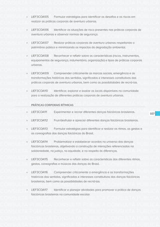 CONSULTA PÚBLICA CONSULTA PÚBLICA CONSULTA PÚBLICA
CONSULTA PÚBLICA CONSULTA PÚBLICA CONSULTA PÚBLICA
CONSULTA PÚBLICA CONSULTA PÚBLICA CONSULTA PÚBLICA
CONSULTA PÚBLICA CONSULTA PÚBLICA CONSULTA PÚBLICA
CONSULTA PÚBLICA CONSULTA PÚBLICA CONSULTA PÚBLICA
CONSULTA PÚBLICA CONSULTA PÚBLICA CONSULTA PÚBLICA
CONSULTA PÚBLICA CONSULTA PÚBLICA CONSULTA PÚBLICA
CONSULTA PÚBLICA CONSULTA PÚBLICA CONSULTA PÚBLICA
CONSULTA PÚBLICA CONSULTA PÚBLICA CONSULTA PÚBLICA
CONSULTA PÚBLICA CONSULTA PÚBLICA CONSULTA PÚBLICA
CONSULTA PÚBLICA CONSULTA PÚBLICA CONSULTA PÚBLICA
CONSULTA PÚBLICA CONSULTA PÚBLICA CONSULTA PÚBLICA
CONSULTA PÚBLICA CONSULTA PÚBLICA CONSULTA PÚBLICA
CONSULTA PÚBLICA CONSULTA PÚBLICA CONSULTA PÚBLICA
CONSULTA PÚBLICA CONSULTA PÚBLICA CONSULTA PÚBLICA
CONSULTA PÚBLICA CONSULTA PÚBLICA CONSULTA PÚBLICA
CONSULTA PÚBLICA CONSULTA PÚBLICA CONSULTA PÚBLICA
CONSULTA PÚBLICA CONSULTA PÚBLICA CONSULTA PÚBLICA
CONSULTA PÚBLICA CONSULTA PÚBLICA CONSULTA PÚBLICA
CONSULTA PÚBLICA CONSULTA PÚBLICA CONSULTA PÚBLICA
CONSULTA PÚBLICA CONSULTA PÚBLICA CONSULTA PÚBLICA
CONSULTA PÚBLICA CONSULTA PÚBLICA CONSULTA PÚBLICA
CONSULTA PÚBLICA CONSULTA PÚBLICA CONSULTA PÚBLICA
CONSULTA PÚBLICA CONSULTA PÚBLICA CONSULTA PÚBLICA
CONSULTA PÚBLICA CONSULTA PÚBLICA CONSULTA PÚBLICA
CONSULTA PÚBLICA CONSULTA PÚBLICA CONSULTA PÚBLICA
CONSULTA PÚBLICA CONSULTA PÚBLICA CONSULTA PÚBLICA
CONSULTA PÚBLICA CONSULTA PÚBLICA CONSULTA PÚBLICA
CONSULTA PÚBLICA CONSULTA PÚBLICA CONSULTA PÚBLICA
CONSULTA PÚBLICA CONSULTA PÚBLICA CONSULTA PÚBLICA
CONSULTA PÚBLICA CONSULTA PÚBLICA CONSULTA PÚBLICA
CONSULTA PÚBLICA CONSULTA PÚBLICA CONSULTA PÚBLICA
CONSULTA PÚBLICA CONSULTA PÚBLICA CONSULTA PÚBLICA
CONSULTA PÚBLICA CONSULTA PÚBLICA CONSULTA PÚBLICA
107
»» LIEF3COA105	 Formular estratégias para identificar os desafios e os riscos em
realizar as práticas corporais de aventura urbanas.
»» LIEF3COA106	 Identificar as situações de risco presentes nas práticas corporais de
aventura urbanas e observar normas de segurança.
»» LIEF3COA107	 Realizar práticas corporais de aventura urbanas respeitando o
patrimônio público e minimizando os impactos da degradação ambiental.
»» LIEF3COA108	 Reconhecer e refletir sobre as características (riscos, instrumentos,
equipamentos de segurança, indumentária, organização) e tipos de práticas corporais
urbanas.
»» LIEF3COA109	 Compreender criticamente as marcas sociais, emergência e as
transformações históricas dos sentidos, significados e interesses constitutivos das
práticas corporais de aventura urbanas, bem como as possibilidades de recriá-las.
»» LIEF3COA110	 Identificar, explorar e avaliar os locais disponíveis na comunidade
para a realização de diferentes práticas corporais de aventura urbanas.
PRÁTICAS CORPORAIS RÍTMICAS
»» LIEF3COA111	 Experimentar e recriar diferentes danças folclóricas brasileiras.
»» LIEF3COA112	 Fruir/desfrutar e apreciar diferentes danças folclóricas brasileiras.
»» LIEF3COA113	 Formular estratégias para identificar e realizar os ritmos, os gestos e
as coreografias das danças folclóricas do Brasil.
»» LIEF3COA114	 Problematizar e estabelecer acordos no universo das danças
folclóricas brasileiras, objetivando a construção de interações referenciadas na
solidariedade, na justiça, na equidade, e no respeito às diferenças.
»» LIEF3COA115	 Reconhecer e refletir sobre as características dos diferentes ritmos,
gestos, coreografias e músicas das danças do Brasil.
»» LIEF3COA116	 Compreender criticamente a emergência e as transformações
históricas dos sentidos, significados e interesses constitutivos das danças folclóricas
brasileiras, bem como as possibilidades de recriá-las.
»» LIEF3COA117	 Identificar e planejar atividades para promover a prática de danças
folclóricas brasileiras na comunidade escolar.
 