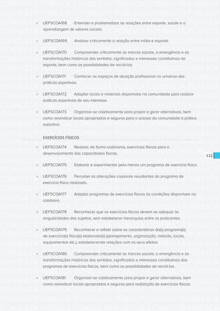 CONSULTA PÚBLICA CONSULTA PÚBLICA CONSULTA PÚBLICA
CONSULTA PÚBLICA CONSULTA PÚBLICA CONSULTA PÚBLICA
CONSULTA PÚBLICA CONSULTA PÚBLICA CONSULTA PÚBLICA
CONSULTA PÚBLICA CONSULTA PÚBLICA CONSULTA PÚBLICA
CONSULTA PÚBLICA CONSULTA PÚBLICA CONSULTA PÚBLICA
CONSULTA PÚBLICA CONSULTA PÚBLICA CONSULTA PÚBLICA
CONSULTA PÚBLICA CONSULTA PÚBLICA CONSULTA PÚBLICA
CONSULTA PÚBLICA CONSULTA PÚBLICA CONSULTA PÚBLICA
CONSULTA PÚBLICA CONSULTA PÚBLICA CONSULTA PÚBLICA
CONSULTA PÚBLICA CONSULTA PÚBLICA CONSULTA PÚBLICA
CONSULTA PÚBLICA CONSULTA PÚBLICA CONSULTA PÚBLICA
CONSULTA PÚBLICA CONSULTA PÚBLICA CONSULTA PÚBLICA
CONSULTA PÚBLICA CONSULTA PÚBLICA CONSULTA PÚBLICA
CONSULTA PÚBLICA CONSULTA PÚBLICA CONSULTA PÚBLICA
CONSULTA PÚBLICA CONSULTA PÚBLICA CONSULTA PÚBLICA
CONSULTA PÚBLICA CONSULTA PÚBLICA CONSULTA PÚBLICA
CONSULTA PÚBLICA CONSULTA PÚBLICA CONSULTA PÚBLICA
CONSULTA PÚBLICA CONSULTA PÚBLICA CONSULTA PÚBLICA
CONSULTA PÚBLICA CONSULTA PÚBLICA CONSULTA PÚBLICA
CONSULTA PÚBLICA CONSULTA PÚBLICA CONSULTA PÚBLICA
CONSULTA PÚBLICA CONSULTA PÚBLICA CONSULTA PÚBLICA
CONSULTA PÚBLICA CONSULTA PÚBLICA CONSULTA PÚBLICA
CONSULTA PÚBLICA CONSULTA PÚBLICA CONSULTA PÚBLICA
CONSULTA PÚBLICA CONSULTA PÚBLICA CONSULTA PÚBLICA
CONSULTA PÚBLICA CONSULTA PÚBLICA CONSULTA PÚBLICA
CONSULTA PÚBLICA CONSULTA PÚBLICA CONSULTA PÚBLICA
CONSULTA PÚBLICA CONSULTA PÚBLICA CONSULTA PÚBLICA
CONSULTA PÚBLICA CONSULTA PÚBLICA CONSULTA PÚBLICA
CONSULTA PÚBLICA CONSULTA PÚBLICA CONSULTA PÚBLICA
CONSULTA PÚBLICA CONSULTA PÚBLICA CONSULTA PÚBLICA
CONSULTA PÚBLICA CONSULTA PÚBLICA CONSULTA PÚBLICA
CONSULTA PÚBLICA CONSULTA PÚBLICA CONSULTA PÚBLICA
CONSULTA PÚBLICA CONSULTA PÚBLICA CONSULTA PÚBLICA
CONSULTA PÚBLICA CONSULTA PÚBLICA CONSULTA PÚBLICA
112
»» LIEF5COA168	 Entender e problematizar as relações entre esporte, saúde e a
aprendizagem de valores sociais.
»» LIEF5COA169	 Analisar criticamente a relação entre mídia e esporte.
»» LIEF5COA170	 Compreender criticamente as marcas sociais, a emergência e as
transformações históricas dos sentidos, significados e interesses constitutivos do
esporte, bem como as possibilidades de recriá-los.
»» LIEF5COA171	 Conhecer os espaços de atuação profissional no universo das
práticas esportivas.
»» LIEF5COA172	 Adaptar locais e materiais disponíveis na comunidade para realizar
práticas esportivas de seu interesse.
»» LIEF5COA173	 Organizar-se coletivamente para propor e gerar alternativas, bem
como reivindicar locais apropriados e seguros para o acesso da comunidade à prática
esportiva.
EXERCÍCIOS FÍSICOS
»» LIEF5COA174	 Realizar, de forma autônoma, exercícios físicos para o
desenvolvimento das capacidades físicas.
»» LIEF5COA175	 Elaborar e experimentar pelo menos um programa de exercício físico.
»» LIEF5COA176	 Perceber as alterações corporais resultantes do programa de
exercício físico realizado.
»» LIEF5COA177	 Adaptar programas de exercícios físicos às condições disponíveis no
cotidiano.
»» LIEF5COA178	 Reconhecer que os exercícios físicos devem se adequar às
singularidades dos sujeitos, sem estabelecer hierarquias entre os praticantes.
»» LIEF5COA179	 Reconhecer e refletir sobre as características do(s) programa(s)
de exercício(s) físico(s) elaborado(s) (planejamento, organização, método, locais,
equipamentos etc.), estabelecendo relações com os seus efeitos.
»» LIEF5COA180	 Compreender criticamente as marcas sociais, a emergência e as
transformações históricas dos sentidos, significados e interesses constitutivos dos
programas de exercícios físicos, bem como as possibilidades de recriá-los.
»» LIEF5COA181	 Organizar-se coletivamente para propor e gerar alternativas, bem
como reivindicar locais apropriados e seguros para realização de exercícios físicos.
 