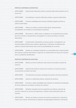 CONSULTA PÚBLICA CONSULTA PÚBLICA CONSULTA PÚBLICA
CONSULTA PÚBLICA CONSULTA PÚBLICA CONSULTA PÚBLICA
CONSULTA PÚBLICA CONSULTA PÚBLICA CONSULTA PÚBLICA
CONSULTA PÚBLICA CONSULTA PÚBLICA CONSULTA PÚBLICA
CONSULTA PÚBLICA CONSULTA PÚBLICA CONSULTA PÚBLICA
CONSULTA PÚBLICA CONSULTA PÚBLICA CONSULTA PÚBLICA
CONSULTA PÚBLICA CONSULTA PÚBLICA CONSULTA PÚBLICA
CONSULTA PÚBLICA CONSULTA PÚBLICA CONSULTA PÚBLICA
CONSULTA PÚBLICA CONSULTA PÚBLICA CONSULTA PÚBLICA
CONSULTA PÚBLICA CONSULTA PÚBLICA CONSULTA PÚBLICA
CONSULTA PÚBLICA CONSULTA PÚBLICA CONSULTA PÚBLICA
CONSULTA PÚBLICA CONSULTA PÚBLICA CONSULTA PÚBLICA
CONSULTA PÚBLICA CONSULTA PÚBLICA CONSULTA PÚBLICA
CONSULTA PÚBLICA CONSULTA PÚBLICA CONSULTA PÚBLICA
CONSULTA PÚBLICA CONSULTA PÚBLICA CONSULTA PÚBLICA
CONSULTA PÚBLICA CONSULTA PÚBLICA CONSULTA PÚBLICA
CONSULTA PÚBLICA CONSULTA PÚBLICA CONSULTA PÚBLICA
CONSULTA PÚBLICA CONSULTA PÚBLICA CONSULTA PÚBLICA
CONSULTA PÚBLICA CONSULTA PÚBLICA CONSULTA PÚBLICA
CONSULTA PÚBLICA CONSULTA PÚBLICA CONSULTA PÚBLICA
CONSULTA PÚBLICA CONSULTA PÚBLICA CONSULTA PÚBLICA
CONSULTA PÚBLICA CONSULTA PÚBLICA CONSULTA PÚBLICA
CONSULTA PÚBLICA CONSULTA PÚBLICA CONSULTA PÚBLICA
CONSULTA PÚBLICA CONSULTA PÚBLICA CONSULTA PÚBLICA
CONSULTA PÚBLICA CONSULTA PÚBLICA CONSULTA PÚBLICA
CONSULTA PÚBLICA CONSULTA PÚBLICA CONSULTA PÚBLICA
CONSULTA PÚBLICA CONSULTA PÚBLICA CONSULTA PÚBLICA
CONSULTA PÚBLICA CONSULTA PÚBLICA CONSULTA PÚBLICA
CONSULTA PÚBLICA CONSULTA PÚBLICA CONSULTA PÚBLICA
CONSULTA PÚBLICA CONSULTA PÚBLICA CONSULTA PÚBLICA
CONSULTA PÚBLICA CONSULTA PÚBLICA CONSULTA PÚBLICA
CONSULTA PÚBLICA CONSULTA PÚBLICA CONSULTA PÚBLICA
CONSULTA PÚBLICA CONSULTA PÚBLICA CONSULTA PÚBLICA
CONSULTA PÚBLICA CONSULTA PÚBLICA CONSULTA PÚBLICA
113
PRÁTICAS CORPORAIS ALTERNATIVAS
»» LIEF5COA182	 Experimentar diferentes práticas corporais alternativas (eutonia, tai chi
chuan etc.).
»» LIEF5COA183	 Fruir/desfrutar e apreciar diferentes práticas corporais alternativas.
»» LIEF5COA184	 Formular estratégias para resolver desafios surgidos durante as
práticas alternativas.
»» LIEF5COA185	 Realizar as práticas corporais alternativas, demonstrando
sensibilidade com relação às características individuais.
»» LIEF5COA186	 Reconhecer e refletir sobre os objetivos, as características (conceitos,
técnicas, formatos e equipamentos empregados) e os tipos de práticas corporais
alternativas.
»» LIEF5COA187	 Compreender criticamente as marcas sociais, a emergência e as
transformações históricas dos sentidos, significados e interesses constitutivos das
práticas corporais alternativas, bem como as possibilidades de recriá-las.
»» LIEF5COA188	 Analisar as condições existentes na comunidade para o desenvolvido
das práticas corporais alternativas e organizar-se coletivamente em busca de soluções
para os problemas identificados.
PRÁTICAS CORPORAIS DE AVENTURA
»» LIEF5COA189	 Realizar, de forma autônoma, pelo menos uma prática corporal de
aventura.
»» LIEF5COA190	 Experimentar práticas corporais de aventura com potencial para o
envolvimento em práticas de lazer.
»» LIEF5COA191	 Fruir/desfrutar de praticar atividades de aventura de forma autônoma.
»» LIEF5COA192	 Apreciar as diferentes práticas corporais de aventura.
»» LIEF5COA193	 Formular e utilizar estratégias para resolver os desafios da realização,
de forma autônoma, de práticas corporais de aventura.
»» LIEF5COA194	 Identificar situações de risco presentes nas práticas corporais de
aventura, observar as normas de segurança e orientar outros praticantes sobre as
mesmas.
»» LIEF5COA195	 Realizar as práticas corporais de aventura respeitando o patrimônio
urbano e/ou natural, minimizando os impactos de degradação ambiental e orientando
 