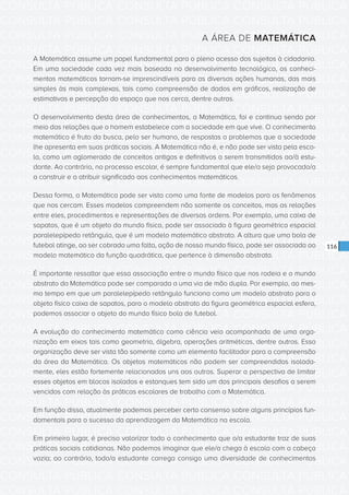CONSULTA PÚBLICA CONSULTA PÚBLICA CONSULTA PÚBLICA
CONSULTA PÚBLICA CONSULTA PÚBLICA CONSULTA PÚBLICA
CONSULTA PÚBLICA CONSULTA PÚBLICA CONSULTA PÚBLICA
CONSULTA PÚBLICA CONSULTA PÚBLICA CONSULTA PÚBLICA
CONSULTA PÚBLICA CONSULTA PÚBLICA CONSULTA PÚBLICA
CONSULTA PÚBLICA CONSULTA PÚBLICA CONSULTA PÚBLICA
CONSULTA PÚBLICA CONSULTA PÚBLICA CONSULTA PÚBLICA
CONSULTA PÚBLICA CONSULTA PÚBLICA CONSULTA PÚBLICA
CONSULTA PÚBLICA CONSULTA PÚBLICA CONSULTA PÚBLICA
CONSULTA PÚBLICA CONSULTA PÚBLICA CONSULTA PÚBLICA
CONSULTA PÚBLICA CONSULTA PÚBLICA CONSULTA PÚBLICA
CONSULTA PÚBLICA CONSULTA PÚBLICA CONSULTA PÚBLICA
CONSULTA PÚBLICA CONSULTA PÚBLICA CONSULTA PÚBLICA
CONSULTA PÚBLICA CONSULTA PÚBLICA CONSULTA PÚBLICA
CONSULTA PÚBLICA CONSULTA PÚBLICA CONSULTA PÚBLICA
CONSULTA PÚBLICA CONSULTA PÚBLICA CONSULTA PÚBLICA
CONSULTA PÚBLICA CONSULTA PÚBLICA CONSULTA PÚBLICA
CONSULTA PÚBLICA CONSULTA PÚBLICA CONSULTA PÚBLICA
CONSULTA PÚBLICA CONSULTA PÚBLICA CONSULTA PÚBLICA
CONSULTA PÚBLICA CONSULTA PÚBLICA CONSULTA PÚBLICA
CONSULTA PÚBLICA CONSULTA PÚBLICA CONSULTA PÚBLICA
CONSULTA PÚBLICA CONSULTA PÚBLICA CONSULTA PÚBLICA
CONSULTA PÚBLICA CONSULTA PÚBLICA CONSULTA PÚBLICA
CONSULTA PÚBLICA CONSULTA PÚBLICA CONSULTA PÚBLICA
CONSULTA PÚBLICA CONSULTA PÚBLICA CONSULTA PÚBLICA
CONSULTA PÚBLICA CONSULTA PÚBLICA CONSULTA PÚBLICA
CONSULTA PÚBLICA CONSULTA PÚBLICA CONSULTA PÚBLICA
CONSULTA PÚBLICA CONSULTA PÚBLICA CONSULTA PÚBLICA
CONSULTA PÚBLICA CONSULTA PÚBLICA CONSULTA PÚBLICA
CONSULTA PÚBLICA CONSULTA PÚBLICA CONSULTA PÚBLICA
CONSULTA PÚBLICA CONSULTA PÚBLICA CONSULTA PÚBLICA
CONSULTA PÚBLICA CONSULTA PÚBLICA CONSULTA PÚBLICA
CONSULTA PÚBLICA CONSULTA PÚBLICA CONSULTA PÚBLICA
CONSULTA PÚBLICA CONSULTA PÚBLICA CONSULTA PÚBLICA
116
A ÁREA DE MATEMÁTICA
A Matemática assume um papel fundamental para o pleno acesso dos sujeitos à cidadania.
Em uma sociedade cada vez mais baseada no desenvolvimento tecnológico, os conheci-
mentos matemáticos tornam-se imprescindíveis para as diversas ações humanas, das mais
simples às mais complexas, tais como compreensão de dados em gráficos, realização de
estimativas e percepção do espaço que nos cerca, dentre outras.
O desenvolvimento desta área de conhecimentos, a Matemática, foi e continua sendo por
meio das relações que o homem estabelece com a sociedade em que vive. O conhecimento
matemático é fruto da busca, pelo ser humano, de respostas a problemas que a sociedade
lhe apresenta em suas práticas sociais. A Matemática não é, e não pode ser vista pela esco-
la, como um aglomerado de conceitos antigos e definitivos a serem transmitidos ao/à estu-
dante. Ao contrário, no processo escolar, é sempre fundamental que ele/a seja provocado/a
a construir e a atribuir significado aos conhecimentos matemáticos.
Dessa forma, a Matemática pode ser vista como uma fonte de modelos para os fenômenos
que nos cercam. Esses modelos compreendem não somente os conceitos, mas as relações
entre eles, procedimentos e representações de diversas ordens. Por exemplo, uma caixa de
sapatos, que é um objeto do mundo físico, pode ser associada à figura geométrica espacial
paralelepípedo retângulo, que é um modelo matemático abstrato. A altura que uma bola de
futebol atinge, ao ser cobrada uma falta, ação de nosso mundo físico, pode ser associada ao
modelo matemático da função quadrática, que pertence à dimensão abstrata.
É importante ressaltar que essa associação entre o mundo físico que nos rodeia e o mundo
abstrato da Matemática pode ser comparada a uma via de mão dupla. Por exemplo, ao mes-
mo tempo em que um paralelepípedo retângulo funciona como um modelo abstrato para o
objeto físico caixa de sapatos, para o modelo abstrato da figura geométrica espacial esfera,
podemos associar o objeto do mundo físico bola de futebol.
A evolução do conhecimento matemático como ciência veio acompanhada de uma orga-
nização em eixos tais como geometria, álgebra, operações aritméticas, dentre outros. Essa
organização deve ser vista tão somente como um elemento facilitador para a compreensão
da área da Matemática. Os objetos matemáticos não podem ser compreendidos isolada-
mente, eles estão fortemente relacionados uns aos outros. Superar a perspectiva de limitar
esses objetos em blocos isolados e estanques tem sido um dos principais desafios a serem
vencidos com relação às práticas escolares de trabalho com a Matemática.
Em função disso, atualmente podemos perceber certo consenso sobre alguns princípios fun-
damentais para o sucesso da aprendizagem da Matemática na escola.
Em primeiro lugar, é preciso valorizar todo o conhecimento que o/a estudante traz de suas
práticas sociais cotidianas. Não podemos imaginar que ele/a chega à escola com a cabeça
vazia; ao contrário, todo/a estudante carrega consigo uma diversidade de conhecimentos
 