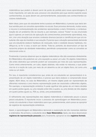 CONSULTA PÚBLICA CONSULTA PÚBLICA CONSULTA PÚBLICA
CONSULTA PÚBLICA CONSULTA PÚBLICA CONSULTA PÚBLICA
CONSULTA PÚBLICA CONSULTA PÚBLICA CONSULTA PÚBLICA
CONSULTA PÚBLICA CONSULTA PÚBLICA CONSULTA PÚBLICA
CONSULTA PÚBLICA CONSULTA PÚBLICA CONSULTA PÚBLICA
CONSULTA PÚBLICA CONSULTA PÚBLICA CONSULTA PÚBLICA
CONSULTA PÚBLICA CONSULTA PÚBLICA CONSULTA PÚBLICA
CONSULTA PÚBLICA CONSULTA PÚBLICA CONSULTA PÚBLICA
CONSULTA PÚBLICA CONSULTA PÚBLICA CONSULTA PÚBLICA
CONSULTA PÚBLICA CONSULTA PÚBLICA CONSULTA PÚBLICA
CONSULTA PÚBLICA CONSULTA PÚBLICA CONSULTA PÚBLICA
CONSULTA PÚBLICA CONSULTA PÚBLICA CONSULTA PÚBLICA
CONSULTA PÚBLICA CONSULTA PÚBLICA CONSULTA PÚBLICA
CONSULTA PÚBLICA CONSULTA PÚBLICA CONSULTA PÚBLICA
CONSULTA PÚBLICA CONSULTA PÚBLICA CONSULTA PÚBLICA
CONSULTA PÚBLICA CONSULTA PÚBLICA CONSULTA PÚBLICA
CONSULTA PÚBLICA CONSULTA PÚBLICA CONSULTA PÚBLICA
CONSULTA PÚBLICA CONSULTA PÚBLICA CONSULTA PÚBLICA
CONSULTA PÚBLICA CONSULTA PÚBLICA CONSULTA PÚBLICA
CONSULTA PÚBLICA CONSULTA PÚBLICA CONSULTA PÚBLICA
CONSULTA PÚBLICA CONSULTA PÚBLICA CONSULTA PÚBLICA
CONSULTA PÚBLICA CONSULTA PÚBLICA CONSULTA PÚBLICA
CONSULTA PÚBLICA CONSULTA PÚBLICA CONSULTA PÚBLICA
CONSULTA PÚBLICA CONSULTA PÚBLICA CONSULTA PÚBLICA
CONSULTA PÚBLICA CONSULTA PÚBLICA CONSULTA PÚBLICA
CONSULTA PÚBLICA CONSULTA PÚBLICA CONSULTA PÚBLICA
CONSULTA PÚBLICA CONSULTA PÚBLICA CONSULTA PÚBLICA
CONSULTA PÚBLICA CONSULTA PÚBLICA CONSULTA PÚBLICA
CONSULTA PÚBLICA CONSULTA PÚBLICA CONSULTA PÚBLICA
CONSULTA PÚBLICA CONSULTA PÚBLICA CONSULTA PÚBLICA
CONSULTA PÚBLICA CONSULTA PÚBLICA CONSULTA PÚBLICA
CONSULTA PÚBLICA CONSULTA PÚBLICA CONSULTA PÚBLICA
CONSULTA PÚBLICA CONSULTA PÚBLICA CONSULTA PÚBLICA
CONSULTA PÚBLICA CONSULTA PÚBLICA CONSULTA PÚBLICA
117
matemáticos que podem e devem servir de ponto de partida para novas aprendizagens. É
muito importante, em sala de aula, provocar o/a estudante para que ele/ela explicite esses
conhecimentos, os quais devem ser, permanentemente, associados aos conhecimentos es-
colares trabalhados.
Além disso, para que o/a estudante tenha sucesso em Matemática, é preciso que ele/a atri-
bua sentido para os conceitos aprendidos na escola. Esse processo demanda, muitas vezes,
o recurso à contextualização dos problemas apresentados a ele/a. Entretanto, a contextua-
lização de um problema não se resume a, por exemplo, colocar “frutas” no seu enunciado
(que é apenas um exercício de aplicação de conhecimentos previamente aprendidos), mas,
sim, criar uma situação que envolva contextos diversos (sociais e científicos) em que o/a es-
tudante não veja de imediato a sua solução. É preciso que a situação apresentada demande
que o/a estudante elabore hipóteses de resolução, teste a validade dessas hipóteses, mo-
difique-as, se for o caso, e assim por diante. Trata-se, portanto, de desenvolver um tipo de
raciocínio próprio da atividade matemática, permitindo compreender como os conceitos se
relacionam entre si.
Finalmente, é preciso observar que os objetos matemáticos não são acessíveis diretamente.
Em Matemática não podemos ver uma equação ou pesar um cubo. Os objetos matemáticos
são entes abstratos que somente podem ser acessados por meio de suas representações.
Como vimos anteriormente, um cubo, objeto abstrato, não existe na natureza, o que pode-
mos ter é a noção de cubo, por meio de um desenho ou de um objeto físico, tal como uma
caixa ou um dado.
Por isso, é importante considerarmos que, antes de o/a estudante ser apresentado/a à re-
presentação de um objeto matemático, é preciso que ele/a elabore a compreensão desse
objeto. Além disso, no caso da Matemática, um mesmo objeto pode ser representado de
diferentes maneiras e uma mesma representação pode ser associada a diferentes objetos.
Por exemplo, a representação simbólica ¾ pode significar três partes de um inteiro dividido
em quatro partes iguais, ou uma relação entre três e quatro, ou uma divisão de três objetos
em quatro partes iguais ou, 75% ou, ainda, uma probabilidade.
O refinamento das representações dos objetos matemáticos é elaborado pouco a pouco
pelo/a estudante. É importante iniciar o processo de aprendizagem em Matemática provo-
cando o/a estudante a fazer matemática para que, posteriormente, ele/a possa se apropriar
de registros de representação simbólicos.
Assim, a aprendizagem em Matemática demanda a exploração de três momentos distintos
e ordenados. No primeiro, o estudante deve fazer Matemática. Após, ele deve desenvolver
registros de representação pessoais para, finalmente, apropriar-se dos registros formais.
 