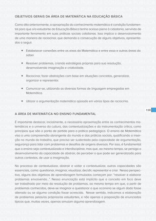 CONSULTA PÚBLICA CONSULTA PÚBLICA CONSULTA PÚBLICA
CONSULTA PÚBLICA CONSULTA PÚBLICA CONSULTA PÚBLICA
CONSULTA PÚBLICA CONSULTA PÚBLICA CONSULTA PÚBLICA
CONSULTA PÚBLICA CONSULTA PÚBLICA CONSULTA PÚBLICA
CONSULTA PÚBLICA CONSULTA PÚBLICA CONSULTA PÚBLICA
CONSULTA PÚBLICA CONSULTA PÚBLICA CONSULTA PÚBLICA
CONSULTA PÚBLICA CONSULTA PÚBLICA CONSULTA PÚBLICA
CONSULTA PÚBLICA CONSULTA PÚBLICA CONSULTA PÚBLICA
CONSULTA PÚBLICA CONSULTA PÚBLICA CONSULTA PÚBLICA
CONSULTA PÚBLICA CONSULTA PÚBLICA CONSULTA PÚBLICA
CONSULTA PÚBLICA CONSULTA PÚBLICA CONSULTA PÚBLICA
CONSULTA PÚBLICA CONSULTA PÚBLICA CONSULTA PÚBLICA
CONSULTA PÚBLICA CONSULTA PÚBLICA CONSULTA PÚBLICA
CONSULTA PÚBLICA CONSULTA PÚBLICA CONSULTA PÚBLICA
CONSULTA PÚBLICA CONSULTA PÚBLICA CONSULTA PÚBLICA
CONSULTA PÚBLICA CONSULTA PÚBLICA CONSULTA PÚBLICA
CONSULTA PÚBLICA CONSULTA PÚBLICA CONSULTA PÚBLICA
CONSULTA PÚBLICA CONSULTA PÚBLICA CONSULTA PÚBLICA
CONSULTA PÚBLICA CONSULTA PÚBLICA CONSULTA PÚBLICA
CONSULTA PÚBLICA CONSULTA PÚBLICA CONSULTA PÚBLICA
CONSULTA PÚBLICA CONSULTA PÚBLICA CONSULTA PÚBLICA
CONSULTA PÚBLICA CONSULTA PÚBLICA CONSULTA PÚBLICA
CONSULTA PÚBLICA CONSULTA PÚBLICA CONSULTA PÚBLICA
CONSULTA PÚBLICA CONSULTA PÚBLICA CONSULTA PÚBLICA
CONSULTA PÚBLICA CONSULTA PÚBLICA CONSULTA PÚBLICA
CONSULTA PÚBLICA CONSULTA PÚBLICA CONSULTA PÚBLICA
CONSULTA PÚBLICA CONSULTA PÚBLICA CONSULTA PÚBLICA
CONSULTA PÚBLICA CONSULTA PÚBLICA CONSULTA PÚBLICA
CONSULTA PÚBLICA CONSULTA PÚBLICA CONSULTA PÚBLICA
CONSULTA PÚBLICA CONSULTA PÚBLICA CONSULTA PÚBLICA
CONSULTA PÚBLICA CONSULTA PÚBLICA CONSULTA PÚBLICA
CONSULTA PÚBLICA CONSULTA PÚBLICA CONSULTA PÚBLICA
CONSULTA PÚBLICA CONSULTA PÚBLICA CONSULTA PÚBLICA
CONSULTA PÚBLICA CONSULTA PÚBLICA CONSULTA PÚBLICA
118
OBJETIVOS GERAIS DA ÁREA DE MATEMÁTICA NA EDUCAÇÃO BÁSICA
Como dito anteriormente, a apropriação do conhecimento matemático é condição fundamen-
tal para que o/a estudante da Educação Básica tenha acesso pleno à cidadania, servindo de
importante ferramenta em suas práticas sociais cotidianas. Isso implica o desenvolvimento
de uma maneira de raciocinar, que demanda a consecução de alguns objetivos, apresenta-
dos a seguir.
ƒƒ Estabelecer conexões entre os eixos da Matemática e entre essa e outras áreas do
saber.
ƒƒ Resolver problemas, criando estratégias próprias para sua resolução,
desenvolvendo imaginação e criatividade.
ƒƒ Raciocinar, fazer abstrações com base em situações concretas, generalizar,
organizar e representar.
ƒƒ Comunicar-se, utilizando as diversas formas de linguagem empregadas em
Matemática.
ƒƒ Utilizar a argumentação matemática apoiada em vários tipos de raciocínio.
A ÁREA DE MATEMÁTICA NO ENSINO FUNDAMENTAL
É importante destacar, inicialmente, a necessária aproximação entre os conhecimentos ma-
temáticos e o universo da cultura, das contextualizações e da instrumentação crítica, como
princípios que são o ponto de partida para a prática pedagógica. O ensino de Matemática
visa a uma compreensão abrangente do mundo e das práticas sociais, qualificando a inser-
ção no mundo do trabalho, que precisa ser sustentada pela capacidade de argumentação,
segurança para lidar com problemas e desafios de origens diversas. Por isso, é fundamental
que o ensino seja contextualizado e interdisciplinar, mas que, ao mesmo tempo, se persiga o
desenvolvimento da capacidade de abstrair, de perceber o que pode ser generalizado para
outros contextos, de usar a imaginação.
No processo de contextualizar, abstrair e voltar a contextualizar, outras capacidades são
essenciais, como: questionar, imaginar, visualizar, decidir, representar e criar. Nessa perspec-
tiva, alguns dos objetivos de aprendizagem formulados começam por: “resolver e elaborar
problemas envolvendo...”. Nessa enunciação está implícito que o conceito em foco deve
ser trabalhado por meio da resolução de problemas, ao mesmo tempo em que, a partir de
problemas conhecidos, deve-se imaginar e questionar o que ocorreria se algum dado fosse
alterado ou se alguma condição fosse acrescida. Nesse sentido, indicamos a elaboração
de problemas pelos/as próprios/as estudantes, e não apenas a proposição de enunciados
típicos que, muitas vezes, apenas simulam alguma aprendizagem.
 