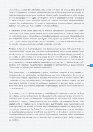 CONSULTA PÚBLICA CONSULTA PÚBLICA CONSULTA PÚBLICA
CONSULTA PÚBLICA CONSULTA PÚBLICA CONSULTA PÚBLICA
CONSULTA PÚBLICA CONSULTA PÚBLICA CONSULTA PÚBLICA
CONSULTA PÚBLICA CONSULTA PÚBLICA CONSULTA PÚBLICA
CONSULTA PÚBLICA CONSULTA PÚBLICA CONSULTA PÚBLICA
CONSULTA PÚBLICA CONSULTA PÚBLICA CONSULTA PÚBLICA
CONSULTA PÚBLICA CONSULTA PÚBLICA CONSULTA PÚBLICA
CONSULTA PÚBLICA CONSULTA PÚBLICA CONSULTA PÚBLICA
CONSULTA PÚBLICA CONSULTA PÚBLICA CONSULTA PÚBLICA
CONSULTA PÚBLICA CONSULTA PÚBLICA CONSULTA PÚBLICA
CONSULTA PÚBLICA CONSULTA PÚBLICA CONSULTA PÚBLICA
CONSULTA PÚBLICA CONSULTA PÚBLICA CONSULTA PÚBLICA
CONSULTA PÚBLICA CONSULTA PÚBLICA CONSULTA PÚBLICA
CONSULTA PÚBLICA CONSULTA PÚBLICA CONSULTA PÚBLICA
CONSULTA PÚBLICA CONSULTA PÚBLICA CONSULTA PÚBLICA
CONSULTA PÚBLICA CONSULTA PÚBLICA CONSULTA PÚBLICA
CONSULTA PÚBLICA CONSULTA PÚBLICA CONSULTA PÚBLICA
CONSULTA PÚBLICA CONSULTA PÚBLICA CONSULTA PÚBLICA
CONSULTA PÚBLICA CONSULTA PÚBLICA CONSULTA PÚBLICA
CONSULTA PÚBLICA CONSULTA PÚBLICA CONSULTA PÚBLICA
CONSULTA PÚBLICA CONSULTA PÚBLICA CONSULTA PÚBLICA
CONSULTA PÚBLICA CONSULTA PÚBLICA CONSULTA PÚBLICA
CONSULTA PÚBLICA CONSULTA PÚBLICA CONSULTA PÚBLICA
CONSULTA PÚBLICA CONSULTA PÚBLICA CONSULTA PÚBLICA
CONSULTA PÚBLICA CONSULTA PÚBLICA CONSULTA PÚBLICA
CONSULTA PÚBLICA CONSULTA PÚBLICA CONSULTA PÚBLICA
CONSULTA PÚBLICA CONSULTA PÚBLICA CONSULTA PÚBLICA
CONSULTA PÚBLICA CONSULTA PÚBLICA CONSULTA PÚBLICA
CONSULTA PÚBLICA CONSULTA PÚBLICA CONSULTA PÚBLICA
CONSULTA PÚBLICA CONSULTA PÚBLICA CONSULTA PÚBLICA
CONSULTA PÚBLICA CONSULTA PÚBLICA CONSULTA PÚBLICA
CONSULTA PÚBLICA CONSULTA PÚBLICA CONSULTA PÚBLICA
CONSULTA PÚBLICA CONSULTA PÚBLICA CONSULTA PÚBLICA
CONSULTA PÚBLICA CONSULTA PÚBLICA CONSULTA PÚBLICA
119
Um currículo, na área da Matemática, dialogando com todas as áreas, precisa garantir o
direito à compreensão das ideias abrangentes que articulam conhecimentos específicos; ao
desenvolvimento do pensamento analítico e à interpretação de problemas, criação de suas
próprias estratégias de resolução e produção de situações desafiadoras. Essas capacidades
habilitam os/as estudantes a buscarem respostas a situações familiares e não familiares pelo
emprego de estratégias típicas do raciocínio matemático e fundamentais para a tomada de
decisões conscientes, de maneira cada vez mais qualificada.
A Matemática é uma ciência composta por múltiplos conceitos que se relacionam, se com-
plementam e que, muitas vezes, são interdependentes. Além disso, o corpo de conhecimen-
tos matemáticos (que se consolida por ampliações sucessivas ao longo da Educação Básica)
está fortemente apoiado em suas aplicações, tanto aquelas do cotidiano fora da sala de
aula quanto as que se originam pelo próprio desafio do conhecimento, que está sempre em
movimento, necessitando ser completado, explicado, verificado.
As ideias matemáticas foram produzidas e se desenvolveram durante milhares de anos fin-
cadas em diversas culturas, têm suas histórias associadas às necessidades de cada tempo
social, estando em constante desenvolvimento. Dessa forma, a Matemática contemporânea
se constitui a partir de elos com outras áreas de conhecimento e com os desafios do de-
senvolvimento da sociedade. As tecnologias digitais são exemplo disso, pois, ao mesmo
tempo que exigem novas descobertas matemáticas para seu avanço, facilitam a expansão
de ideias e dão acesso a novas formas de aplicação dos conhecimentos, o que possibilita a
continuidade da exploração e invenção matemática.
É no planejamento da ação pedagógica que as conexões e a riqueza de possibilidades do
currículo podem ser explicitadas, contribuindo para que todos se beneficiem do acesso ao
raciocínio matemático e aprendam a aplicá-lo de maneira criativa e eficiente. Na Base Na-
cional Comum Curricular, a Matemática propõe objetivos básicos de aprendizagem, mas tem,
sobretudo, o papel de encorajar os professores a propiciarem que seus alunos se motivem
e desenvolvam a autoconfiança, mediante sua participação ativa em experiências desafia-
doras e atraentes.
Partimos da concepção de que a criança aprende Matemática dentro e fora da escola. Esse
aprendizado se inicia antes mesmo da Educação Infantil e acompanha todo o Ensino Fun-
damental, que é quando um tratamento sistematizado um pouco além dos conhecimentos
intuitivos tem começo e, progressivamente, amplia e introduz novos conceitos. Desde a Edu-
cação Infantil, as relações espaço-temporais, as de quantificação e as de medição começam
a ser exploradas, por meio de atividades intencionalmente planejadas que valorizam os co-
nhecimentos das crianças. No Ensino Fundamental de nove anos, que pode ser subdividido
em duas fases (anos iniciais e anos finais), esse caminho em direção aos conhecimentos so-
cialmente construídos continua a ser trilhado, respeitando-se o pensar e o fazer matemáticos
típicos de cada fase, sempre visando à ampliação e ao aprofundamento de forma paulatina
e persistente.
 