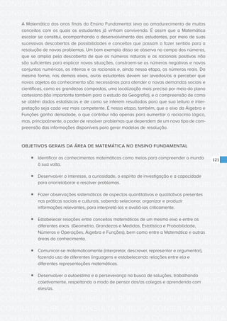 CONSULTA PÚBLICA CONSULTA PÚBLICA CONSULTA PÚBLICA
CONSULTA PÚBLICA CONSULTA PÚBLICA CONSULTA PÚBLICA
CONSULTA PÚBLICA CONSULTA PÚBLICA CONSULTA PÚBLICA
CONSULTA PÚBLICA CONSULTA PÚBLICA CONSULTA PÚBLICA
CONSULTA PÚBLICA CONSULTA PÚBLICA CONSULTA PÚBLICA
CONSULTA PÚBLICA CONSULTA PÚBLICA CONSULTA PÚBLICA
CONSULTA PÚBLICA CONSULTA PÚBLICA CONSULTA PÚBLICA
CONSULTA PÚBLICA CONSULTA PÚBLICA CONSULTA PÚBLICA
CONSULTA PÚBLICA CONSULTA PÚBLICA CONSULTA PÚBLICA
CONSULTA PÚBLICA CONSULTA PÚBLICA CONSULTA PÚBLICA
CONSULTA PÚBLICA CONSULTA PÚBLICA CONSULTA PÚBLICA
CONSULTA PÚBLICA CONSULTA PÚBLICA CONSULTA PÚBLICA
CONSULTA PÚBLICA CONSULTA PÚBLICA CONSULTA PÚBLICA
CONSULTA PÚBLICA CONSULTA PÚBLICA CONSULTA PÚBLICA
CONSULTA PÚBLICA CONSULTA PÚBLICA CONSULTA PÚBLICA
CONSULTA PÚBLICA CONSULTA PÚBLICA CONSULTA PÚBLICA
CONSULTA PÚBLICA CONSULTA PÚBLICA CONSULTA PÚBLICA
CONSULTA PÚBLICA CONSULTA PÚBLICA CONSULTA PÚBLICA
CONSULTA PÚBLICA CONSULTA PÚBLICA CONSULTA PÚBLICA
CONSULTA PÚBLICA CONSULTA PÚBLICA CONSULTA PÚBLICA
CONSULTA PÚBLICA CONSULTA PÚBLICA CONSULTA PÚBLICA
CONSULTA PÚBLICA CONSULTA PÚBLICA CONSULTA PÚBLICA
CONSULTA PÚBLICA CONSULTA PÚBLICA CONSULTA PÚBLICA
CONSULTA PÚBLICA CONSULTA PÚBLICA CONSULTA PÚBLICA
CONSULTA PÚBLICA CONSULTA PÚBLICA CONSULTA PÚBLICA
CONSULTA PÚBLICA CONSULTA PÚBLICA CONSULTA PÚBLICA
CONSULTA PÚBLICA CONSULTA PÚBLICA CONSULTA PÚBLICA
CONSULTA PÚBLICA CONSULTA PÚBLICA CONSULTA PÚBLICA
CONSULTA PÚBLICA CONSULTA PÚBLICA CONSULTA PÚBLICA
CONSULTA PÚBLICA CONSULTA PÚBLICA CONSULTA PÚBLICA
CONSULTA PÚBLICA CONSULTA PÚBLICA CONSULTA PÚBLICA
CONSULTA PÚBLICA CONSULTA PÚBLICA CONSULTA PÚBLICA
CONSULTA PÚBLICA CONSULTA PÚBLICA CONSULTA PÚBLICA
CONSULTA PÚBLICA CONSULTA PÚBLICA CONSULTA PÚBLICA
121
A Matemática dos anos finais do Ensino Fundamental leva ao amadurecimento de muitos
conceitos com os quais os estudantes já vinham convivendo. É assim que a Matemática
escolar se constitui, acompanhando o desenvolvimento dos estudantes, por meio de suas
sucessivas descobertas de possibilidades e conceitos que passam a fazer sentido para a
resolução de novos problemas. Um bom exemplo disso se observa no campo dos números,
que se amplia pela descoberta de que os números naturais e os racionais positivos não
são suficientes para explicar novas situações, constroem-se os números negativos e novos
conjuntos numéricos, os inteiros e os racionais e, ainda nessa etapa, os números reais. Da
mesma forma, nos demais eixos, os/as estudantes devem ser levados/as a perceber que
novos objetos do conhecimento são necessários para atender a novas demandas sociais e
científicas, como as grandezas compostas, uma localização mais precisa por meio do plano
cartesiano (tão importante também para o estudo da Geografia), e a compreensão de como
se obtêm dados estatísticos e de como se inferem resultados para que sua leitura e inter-
pretação seja cada vez mais competente. É nessa etapa, também, que o eixo da Álgebra e
Funções ganha densidade, o que contribui não apenas para aumentar o raciocínio lógico,
mas, principalmente, o poder de resolver problemas que dependem de um novo tipo de com-
preensão das informações disponíveis para gerar modelos de resolução.
OBJETIVOS GERAIS DA ÁREA DE MATEMÁTICA NO ENSINO FUNDAMENTAL
ƒƒ Identificar os conhecimentos matemáticos como meios para compreender o mundo
à sua volta.
ƒƒ Desenvolver o interesse, a curiosidade, o espírito de investigação e a capacidade
para criar/elaborar e resolver problemas.
ƒƒ Fazer observações sistemáticas de aspectos quantitativos e qualitativos presentes
nas práticas sociais e culturais, sabendo selecionar, organizar e produzir
informações relevantes, para interpretá-las e avaliá-las criticamente.
ƒƒ Estabelecer relações entre conceitos matemáticos de um mesmo eixo e entre os
diferentes eixos (Geometria, Grandezas e Medidas, Estatística e Probabilidade,
Números e Operações, Álgebra e Funções), bem como entre a Matemática e outras
áreas do conhecimento.
ƒƒ Comunicar-se matematicamente (interpretar, descrever, representar e argumentar),
fazendo uso de diferentes linguagens e estabelecendo relações entre ela e
diferentes representações matemáticas.
ƒƒ Desenvolver a autoestima e a perseverança na busca de soluções, trabalhando
coletivamente, respeitando o modo de pensar dos/as colegas e aprendendo com
eles/as.
 