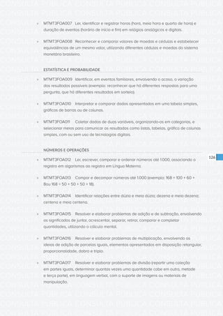 CONSULTA PÚBLICA CONSULTA PÚBLICA CONSULTA PÚBLICA
CONSULTA PÚBLICA CONSULTA PÚBLICA CONSULTA PÚBLICA
CONSULTA PÚBLICA CONSULTA PÚBLICA CONSULTA PÚBLICA
CONSULTA PÚBLICA CONSULTA PÚBLICA CONSULTA PÚBLICA
CONSULTA PÚBLICA CONSULTA PÚBLICA CONSULTA PÚBLICA
CONSULTA PÚBLICA CONSULTA PÚBLICA CONSULTA PÚBLICA
CONSULTA PÚBLICA CONSULTA PÚBLICA CONSULTA PÚBLICA
CONSULTA PÚBLICA CONSULTA PÚBLICA CONSULTA PÚBLICA
CONSULTA PÚBLICA CONSULTA PÚBLICA CONSULTA PÚBLICA
CONSULTA PÚBLICA CONSULTA PÚBLICA CONSULTA PÚBLICA
CONSULTA PÚBLICA CONSULTA PÚBLICA CONSULTA PÚBLICA
CONSULTA PÚBLICA CONSULTA PÚBLICA CONSULTA PÚBLICA
CONSULTA PÚBLICA CONSULTA PÚBLICA CONSULTA PÚBLICA
CONSULTA PÚBLICA CONSULTA PÚBLICA CONSULTA PÚBLICA
CONSULTA PÚBLICA CONSULTA PÚBLICA CONSULTA PÚBLICA
CONSULTA PÚBLICA CONSULTA PÚBLICA CONSULTA PÚBLICA
CONSULTA PÚBLICA CONSULTA PÚBLICA CONSULTA PÚBLICA
CONSULTA PÚBLICA CONSULTA PÚBLICA CONSULTA PÚBLICA
CONSULTA PÚBLICA CONSULTA PÚBLICA CONSULTA PÚBLICA
CONSULTA PÚBLICA CONSULTA PÚBLICA CONSULTA PÚBLICA
CONSULTA PÚBLICA CONSULTA PÚBLICA CONSULTA PÚBLICA
CONSULTA PÚBLICA CONSULTA PÚBLICA CONSULTA PÚBLICA
CONSULTA PÚBLICA CONSULTA PÚBLICA CONSULTA PÚBLICA
CONSULTA PÚBLICA CONSULTA PÚBLICA CONSULTA PÚBLICA
CONSULTA PÚBLICA CONSULTA PÚBLICA CONSULTA PÚBLICA
CONSULTA PÚBLICA CONSULTA PÚBLICA CONSULTA PÚBLICA
CONSULTA PÚBLICA CONSULTA PÚBLICA CONSULTA PÚBLICA
CONSULTA PÚBLICA CONSULTA PÚBLICA CONSULTA PÚBLICA
CONSULTA PÚBLICA CONSULTA PÚBLICA CONSULTA PÚBLICA
CONSULTA PÚBLICA CONSULTA PÚBLICA CONSULTA PÚBLICA
CONSULTA PÚBLICA CONSULTA PÚBLICA CONSULTA PÚBLICA
CONSULTA PÚBLICA CONSULTA PÚBLICA CONSULTA PÚBLICA
CONSULTA PÚBLICA CONSULTA PÚBLICA CONSULTA PÚBLICA
CONSULTA PÚBLICA CONSULTA PÚBLICA CONSULTA PÚBLICA
126
»» MTMT3FOA007	 Ler, identificar e registrar horas (hora, meia hora e quarto de hora) e
duração de eventos (horário de início e fim) em relógios analógicos e digitais.
»» MTMT3FOA008 	 Reconhecer e comparar valores de moedas e cédulas e estabelecer
equivalências de um mesmo valor, utilizando diferentes cédulas e moedas do sistema
monetário brasileiro.
ESTATÍSTICA E PROBABILIDADE
»» MTMT3FOA009 	 Identificar, em eventos familiares, envolvendo o acaso, a variação
dos resultados possíveis (exemplo: reconhecer que há diferentes respostas para uma
pergunta, que há diferentes resultados em sorteio).
»» MTMT3FOA010 	 Interpretar e comparar dados apresentados em uma tabela simples,
gráficos de barras ou de colunas.
»» MTMT3FOA011 	 Coletar dados de duas variáveis, organizando-os em categorias, e
selecionar meios para comunicar os resultados como listas, tabelas, gráfico de colunas
simples, com ou sem uso de tecnologias digitais.
NÚMEROS E OPERAÇÕES
»» MTMT3FOA012	 Ler, escrever, comparar e ordenar números até 1.000, associando o
registro em algarismos ao registro em Língua Materna.
»» MTMT3FOA013	 Compor e decompor números até 1.000 (exemplo: 168 = 100 + 60 +
8ou 168 = 50 + 50 + 50 + 18).
»» MTMT3FOA014	 Identificar relações entre dúzia e meia dúzia; dezena e meia dezena;
centena e meia centena.
»» MTMT3FOA015	 Resolver e elaborar problemas de adição e de subtração, envolvendo
os significados de juntar, acrescentar, separar, retirar, comparar e completar
quantidades, utilizando o cálculo mental.
»» MTMT3FOA016	 Resolver e elaborar problemas de multiplicação, envolvendo as
ideias de adição de parcelas iguais, elementos apresentados em disposição retangular,
proporcionalidade, dobro e triplo.
»» MTMT3FOA017	 Resolver e elaborar problemas de divisão (repartir uma coleção
em partes iguais, determinar quantas vezes uma quantidade cabe em outra, metade
e terça parte), em linguagem verbal, com o suporte de imagens ou materiais de
manipulação.
 