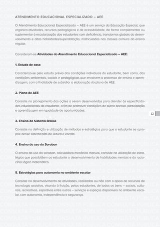 CONSULTA PÚBLICA CONSULTA PÚBLICA CONSULTA PÚBLICA
CONSULTA PÚBLICA CONSULTA PÚBLICA CONSULTA PÚBLICA
CONSULTA PÚBLICA CONSULTA PÚBLICA CONSULTA PÚBLICA
CONSULTA PÚBLICA CONSULTA PÚBLICA CONSULTA PÚBLICA
CONSULTA PÚBLICA CONSULTA PÚBLICA CONSULTA PÚBLICA
CONSULTA PÚBLICA CONSULTA PÚBLICA CONSULTA PÚBLICA
CONSULTA PÚBLICA CONSULTA PÚBLICA CONSULTA PÚBLICA
CONSULTA PÚBLICA CONSULTA PÚBLICA CONSULTA PÚBLICA
CONSULTA PÚBLICA CONSULTA PÚBLICA CONSULTA PÚBLICA
CONSULTA PÚBLICA CONSULTA PÚBLICA CONSULTA PÚBLICA
CONSULTA PÚBLICA CONSULTA PÚBLICA CONSULTA PÚBLICA
CONSULTA PÚBLICA CONSULTA PÚBLICA CONSULTA PÚBLICA
CONSULTA PÚBLICA CONSULTA PÚBLICA CONSULTA PÚBLICA
CONSULTA PÚBLICA CONSULTA PÚBLICA CONSULTA PÚBLICA
CONSULTA PÚBLICA CONSULTA PÚBLICA CONSULTA PÚBLICA
CONSULTA PÚBLICA CONSULTA PÚBLICA CONSULTA PÚBLICA
CONSULTA PÚBLICA CONSULTA PÚBLICA CONSULTA PÚBLICA
CONSULTA PÚBLICA CONSULTA PÚBLICA CONSULTA PÚBLICA
CONSULTA PÚBLICA CONSULTA PÚBLICA CONSULTA PÚBLICA
CONSULTA PÚBLICA CONSULTA PÚBLICA CONSULTA PÚBLICA
CONSULTA PÚBLICA CONSULTA PÚBLICA CONSULTA PÚBLICA
CONSULTA PÚBLICA CONSULTA PÚBLICA CONSULTA PÚBLICA
CONSULTA PÚBLICA CONSULTA PÚBLICA CONSULTA PÚBLICA
CONSULTA PÚBLICA CONSULTA PÚBLICA CONSULTA PÚBLICA
CONSULTA PÚBLICA CONSULTA PÚBLICA CONSULTA PÚBLICA
CONSULTA PÚBLICA CONSULTA PÚBLICA CONSULTA PÚBLICA
CONSULTA PÚBLICA CONSULTA PÚBLICA CONSULTA PÚBLICA
CONSULTA PÚBLICA CONSULTA PÚBLICA CONSULTA PÚBLICA
CONSULTA PÚBLICA CONSULTA PÚBLICA CONSULTA PÚBLICA
CONSULTA PÚBLICA CONSULTA PÚBLICA CONSULTA PÚBLICA
CONSULTA PÚBLICA CONSULTA PÚBLICA CONSULTA PÚBLICA
CONSULTA PÚBLICA CONSULTA PÚBLICA CONSULTA PÚBLICA
CONSULTA PÚBLICA CONSULTA PÚBLICA CONSULTA PÚBLICA
CONSULTA PÚBLICA CONSULTA PÚBLICA CONSULTA PÚBLICA
12
ATENDIMENTO EDUCACIONAL ESPECIALIZADO – AEE
O Atendimento Educacional Especializado – AEE é um serviço da Educação Especial, que
organiza atividades, recursos pedagógicos e de acessibilidade, de forma complementar ou
suplementar à escolarização dos estudantes com deficiência, transtornos globais do desen-
volvimento e altas habilidades/superdotação, matriculados nas classes comuns do ensino
regular.
Consideram-se Atividades do Atendimento Educacional Especializado – AEE:
1. Estudo de caso
Caracteriza-se pelo estudo prévio das condições individuais do estudante, bem como, das
condições ambientais, sociais e pedagógicas que envolvem o processo de ensino e apren-
dizagem, com a finalidade de subsidiar a elaboração do plano de AEE.
2. Plano de AEE
Consiste no planejamento das ações a serem desenvolvidas para atender às especificida-
des educacionais do estudante, a fim de promover condições de pleno acesso, participação
e aprendizagem em igualdade de oportunidades.
3. Ensino do Sistema Braille
Consiste na definição e utilização de métodos e estratégias para que o estudante se apro-
prie desse sistema tátil de leitura e escrita.
4. Ensino do uso do Soroban
O ensino do uso do soroban, calculadora mecânico manual, consiste na utilização de estra-
tégias que possibilitem ao estudante o desenvolvimento de habilidades mentais e do racio-
cínio lógico matemático.
5. Estratégias para autonomia no ambiente escolar
Consiste no desenvolvimento de atividades, realizadas ou não com o apoio de recursos de
tecnologia assistiva, visando à fruição, pelos estudantes, de todos os bens – sociais, cultu-
rais, recreativos, esportivos entre outros – serviços e espaços disponíveis no ambiente esco-
lar, com autonomia, independência e segurança.
 
