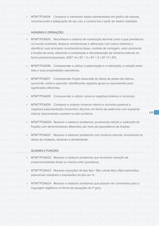 CONSULTA PÚBLICA CONSULTA PÚBLICA CONSULTA PÚBLICA
CONSULTA PÚBLICA CONSULTA PÚBLICA CONSULTA PÚBLICA
CONSULTA PÚBLICA CONSULTA PÚBLICA CONSULTA PÚBLICA
CONSULTA PÚBLICA CONSULTA PÚBLICA CONSULTA PÚBLICA
CONSULTA PÚBLICA CONSULTA PÚBLICA CONSULTA PÚBLICA
CONSULTA PÚBLICA CONSULTA PÚBLICA CONSULTA PÚBLICA
CONSULTA PÚBLICA CONSULTA PÚBLICA CONSULTA PÚBLICA
CONSULTA PÚBLICA CONSULTA PÚBLICA CONSULTA PÚBLICA
CONSULTA PÚBLICA CONSULTA PÚBLICA CONSULTA PÚBLICA
CONSULTA PÚBLICA CONSULTA PÚBLICA CONSULTA PÚBLICA
CONSULTA PÚBLICA CONSULTA PÚBLICA CONSULTA PÚBLICA
CONSULTA PÚBLICA CONSULTA PÚBLICA CONSULTA PÚBLICA
CONSULTA PÚBLICA CONSULTA PÚBLICA CONSULTA PÚBLICA
CONSULTA PÚBLICA CONSULTA PÚBLICA CONSULTA PÚBLICA
CONSULTA PÚBLICA CONSULTA PÚBLICA CONSULTA PÚBLICA
CONSULTA PÚBLICA CONSULTA PÚBLICA CONSULTA PÚBLICA
CONSULTA PÚBLICA CONSULTA PÚBLICA CONSULTA PÚBLICA
CONSULTA PÚBLICA CONSULTA PÚBLICA CONSULTA PÚBLICA
CONSULTA PÚBLICA CONSULTA PÚBLICA CONSULTA PÚBLICA
CONSULTA PÚBLICA CONSULTA PÚBLICA CONSULTA PÚBLICA
CONSULTA PÚBLICA CONSULTA PÚBLICA CONSULTA PÚBLICA
CONSULTA PÚBLICA CONSULTA PÚBLICA CONSULTA PÚBLICA
CONSULTA PÚBLICA CONSULTA PÚBLICA CONSULTA PÚBLICA
CONSULTA PÚBLICA CONSULTA PÚBLICA CONSULTA PÚBLICA
CONSULTA PÚBLICA CONSULTA PÚBLICA CONSULTA PÚBLICA
CONSULTA PÚBLICA CONSULTA PÚBLICA CONSULTA PÚBLICA
CONSULTA PÚBLICA CONSULTA PÚBLICA CONSULTA PÚBLICA
CONSULTA PÚBLICA CONSULTA PÚBLICA CONSULTA PÚBLICA
CONSULTA PÚBLICA CONSULTA PÚBLICA CONSULTA PÚBLICA
CONSULTA PÚBLICA CONSULTA PÚBLICA CONSULTA PÚBLICA
CONSULTA PÚBLICA CONSULTA PÚBLICA CONSULTA PÚBLICA
CONSULTA PÚBLICA CONSULTA PÚBLICA CONSULTA PÚBLICA
CONSULTA PÚBLICA CONSULTA PÚBLICA CONSULTA PÚBLICA
CONSULTA PÚBLICA CONSULTA PÚBLICA CONSULTA PÚBLICA
135
»» MTMT7FOA014	 Comparar e interpretar dados apresentados em gráfico de setores,
reconhecendo a adequação de seu uso, e construí-los a partir de dados coletados.
NÚMEROS E OPERAÇÕES
»» MTMT7FOA015	 Reconhecer o sistema de numeração decimal como o que prevaleceu
no mundo ocidental, destacar semelhanças e diferenças com outros sistemas e
identificar suas principais características (base, unidade de contagem, valor posicional
e função do zero), utilizando a composição e decomposição de números naturais na
forma polinomial (exemplo: 4357 =4 x 103
+ 3 x 102
+ 5 x 101
+7 x 100
).
»» MTMT7FOA016	 Compreender e utilizar a potenciação e a radiciação, a relação entre
elas e suas propriedades operatórias.
»» MTMT7FOA017	 Compreender fração associada às ideias de partes de inteiros,
quociente, razão e operador, identificando registros iguais ou equivalentes para
significados diferentes.
»» MTMT7FOA018	 Compreender e utilizar números negativos (inteiros e racionais).
»» MTMT7FOA019	 Comparar e ordenar números inteiros e racionais positivos e
negativos (representação fracionária, decimal, em forma de potências com expoente
inteiro), relacionando a pontos na reta numérica.
»» MTMT7FOA020	 Resolver e elaborar problemas, envolvendo adição e subtração de
frações com denominadores diferentes, por meio da equivalência de frações.
»» MTMT7FOA021	 Resolver e elaborar problemas com números naturais, envolvendo as
ideias de múltiplos, divisores e divisibilidade.
ÁLGEBRA E FUNÇÕES
»» MTMT7FOA022	 Resolver e elaborar problemas que envolvam variação de
proporcionalidade direta ou inversa entre grandezas.
»» MTMT7FOA023	 Resolver equações do tipo A(x) = B(x), sendo A(x) e B(x) expressões
polinomiais redutíveis a expressões do tipo ax+ b.
»» MTMT7FOA024	 Resolver e elaborar problemas que possam ser convertidos para a
linguagem algébrica na forma de equações do 1º grau.
 