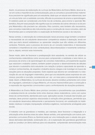 CONSULTA PÚBLICA CONSULTA PÚBLICA CONSULTA PÚBLICA
CONSULTA PÚBLICA CONSULTA PÚBLICA CONSULTA PÚBLICA
CONSULTA PÚBLICA CONSULTA PÚBLICA CONSULTA PÚBLICA
CONSULTA PÚBLICA CONSULTA PÚBLICA CONSULTA PÚBLICA
CONSULTA PÚBLICA CONSULTA PÚBLICA CONSULTA PÚBLICA
CONSULTA PÚBLICA CONSULTA PÚBLICA CONSULTA PÚBLICA
CONSULTA PÚBLICA CONSULTA PÚBLICA CONSULTA PÚBLICA
CONSULTA PÚBLICA CONSULTA PÚBLICA CONSULTA PÚBLICA
CONSULTA PÚBLICA CONSULTA PÚBLICA CONSULTA PÚBLICA
CONSULTA PÚBLICA CONSULTA PÚBLICA CONSULTA PÚBLICA
CONSULTA PÚBLICA CONSULTA PÚBLICA CONSULTA PÚBLICA
CONSULTA PÚBLICA CONSULTA PÚBLICA CONSULTA PÚBLICA
CONSULTA PÚBLICA CONSULTA PÚBLICA CONSULTA PÚBLICA
CONSULTA PÚBLICA CONSULTA PÚBLICA CONSULTA PÚBLICA
CONSULTA PÚBLICA CONSULTA PÚBLICA CONSULTA PÚBLICA
CONSULTA PÚBLICA CONSULTA PÚBLICA CONSULTA PÚBLICA
CONSULTA PÚBLICA CONSULTA PÚBLICA CONSULTA PÚBLICA
CONSULTA PÚBLICA CONSULTA PÚBLICA CONSULTA PÚBLICA
CONSULTA PÚBLICA CONSULTA PÚBLICA CONSULTA PÚBLICA
CONSULTA PÚBLICA CONSULTA PÚBLICA CONSULTA PÚBLICA
CONSULTA PÚBLICA CONSULTA PÚBLICA CONSULTA PÚBLICA
CONSULTA PÚBLICA CONSULTA PÚBLICA CONSULTA PÚBLICA
CONSULTA PÚBLICA CONSULTA PÚBLICA CONSULTA PÚBLICA
CONSULTA PÚBLICA CONSULTA PÚBLICA CONSULTA PÚBLICA
CONSULTA PÚBLICA CONSULTA PÚBLICA CONSULTA PÚBLICA
CONSULTA PÚBLICA CONSULTA PÚBLICA CONSULTA PÚBLICA
CONSULTA PÚBLICA CONSULTA PÚBLICA CONSULTA PÚBLICA
CONSULTA PÚBLICA CONSULTA PÚBLICA CONSULTA PÚBLICA
CONSULTA PÚBLICA CONSULTA PÚBLICA CONSULTA PÚBLICA
CONSULTA PÚBLICA CONSULTA PÚBLICA CONSULTA PÚBLICA
CONSULTA PÚBLICA CONSULTA PÚBLICA CONSULTA PÚBLICA
CONSULTA PÚBLICA CONSULTA PÚBLICA CONSULTA PÚBLICA
CONSULTA PÚBLICA CONSULTA PÚBLICA CONSULTA PÚBLICA
CONSULTA PÚBLICA CONSULTA PÚBLICA CONSULTA PÚBLICA
140
Assim, no processo de elaboração do currículo de Matemática do Ensino Médio, deve-se le-
var em conta a importância da contextualização, pois os conceitos e procedimentos matemá-
ticos precisam ter significado para o/a estudante, dado que um estudo sem referenciais, sem
um vínculo forte com a realidade concreta, dificulta os processos de ensino e aprendizagem.
O cotidiano pode ser considerado uma fonte rica de contextos, para ensinar e aprender Ma-
temática. Assumir essa posição não significa que os contextos de outras ciências e os da pró-
pria Matemática não precisem ser utilizados. Pelo contrário, eles também são necessários,
pois conceitos matemáticos são instrumentos para a construção de novos conceitos, além de
ferramentas para a compreensão e a explicação de fenômenos sociais e da natureza.
Nesse sentido, a valorização da contextualização nesse processo exige também considerar
a necessidade de o/a estudante desenvolver competência relativa à abstração, tendo em
vista que ele/a deverá estabelecer ou apreender relações que são válidas em diferentes
contextos. Portanto, para o processo de ensino de um conceito matemático, é interessante
considerar a importância do ciclo: contextualizar, descontextualizar e novamente contextua-
lizar e, depois, reiniciar esse movimento.
Desse modo, além de favorecer a predisposição do/a estudante, no sentido de utilizar os
conhecimentos matemáticos como recurso para compreender a realidade e nela intervir, os
processos de ensino e de aprendizagem de conceitos matemáticos, principalmente aqueles
que valorizam o trabalho coletivo, também podem propiciar o desenvolvimento de atitudes
que elevam a autoestima do/a estudante com relação à própria capacidade de aprender e
construir conhecimentos, de respeitar o trabalho dos/as colegas e de investigar em busca de
soluções para as situações propostas. Outro aspecto que deveria ser considerado é a valo-
rização do uso da linguagem matemática, para que o/a estudante possa expressar-se com
clareza, precisão e concisão, considerando ser ela um meio para a compreensão da reali-
dade. Assim, a Matemática, no currículo da escola, deveria constituir, juntamente com a área
de Linguagens, sobretudo a Língua Materna, um recurso imprescindível para a construção e
a expressão de argumentos convincentes e para o enfrentamento de situações-problema.
A Matemática do Ensino Médio deve priorizar conceitos e procedimentos que possibilitem
o estabelecimento de conexões tanto entre diversas ideias matemáticas, como com outras
áreas do conhecimento, atentando para suas aplicações sociais. O estudo das funções, por
exemplo, deve priorizar aspectos relacionados à variação entre grandezas, permitindo que
o/a estudante desenvolva efetivamente o pensamento funcional, em substituição às habili-
dades relativas à simples manipulação simbólico-algébrica, normalmente privilegiada pela
escola.
O trabalho com as grandezas e medidas, por exemplo, deve favorecer a integração e a
articulação entre diversos eixos do saber. Nesse sentido, uma aproximação com outros com-
ponentes curriculares (Física ou Química) pode ser uma motivação para o estudo das gran-
dezas derivadas (densidade, aceleração etc.). Já a exploração das grandezas geométricas
pode se constituir um ótimo estímulo para o/a estudante compreender demonstrações mais
 