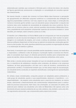 CONSULTA PÚBLICA CONSULTA PÚBLICA CONSULTA PÚBLICA
CONSULTA PÚBLICA CONSULTA PÚBLICA CONSULTA PÚBLICA
CONSULTA PÚBLICA CONSULTA PÚBLICA CONSULTA PÚBLICA
CONSULTA PÚBLICA CONSULTA PÚBLICA CONSULTA PÚBLICA
CONSULTA PÚBLICA CONSULTA PÚBLICA CONSULTA PÚBLICA
CONSULTA PÚBLICA CONSULTA PÚBLICA CONSULTA PÚBLICA
CONSULTA PÚBLICA CONSULTA PÚBLICA CONSULTA PÚBLICA
CONSULTA PÚBLICA CONSULTA PÚBLICA CONSULTA PÚBLICA
CONSULTA PÚBLICA CONSULTA PÚBLICA CONSULTA PÚBLICA
CONSULTA PÚBLICA CONSULTA PÚBLICA CONSULTA PÚBLICA
CONSULTA PÚBLICA CONSULTA PÚBLICA CONSULTA PÚBLICA
CONSULTA PÚBLICA CONSULTA PÚBLICA CONSULTA PÚBLICA
CONSULTA PÚBLICA CONSULTA PÚBLICA CONSULTA PÚBLICA
CONSULTA PÚBLICA CONSULTA PÚBLICA CONSULTA PÚBLICA
CONSULTA PÚBLICA CONSULTA PÚBLICA CONSULTA PÚBLICA
CONSULTA PÚBLICA CONSULTA PÚBLICA CONSULTA PÚBLICA
CONSULTA PÚBLICA CONSULTA PÚBLICA CONSULTA PÚBLICA
CONSULTA PÚBLICA CONSULTA PÚBLICA CONSULTA PÚBLICA
CONSULTA PÚBLICA CONSULTA PÚBLICA CONSULTA PÚBLICA
CONSULTA PÚBLICA CONSULTA PÚBLICA CONSULTA PÚBLICA
CONSULTA PÚBLICA CONSULTA PÚBLICA CONSULTA PÚBLICA
CONSULTA PÚBLICA CONSULTA PÚBLICA CONSULTA PÚBLICA
CONSULTA PÚBLICA CONSULTA PÚBLICA CONSULTA PÚBLICA
CONSULTA PÚBLICA CONSULTA PÚBLICA CONSULTA PÚBLICA
CONSULTA PÚBLICA CONSULTA PÚBLICA CONSULTA PÚBLICA
CONSULTA PÚBLICA CONSULTA PÚBLICA CONSULTA PÚBLICA
CONSULTA PÚBLICA CONSULTA PÚBLICA CONSULTA PÚBLICA
CONSULTA PÚBLICA CONSULTA PÚBLICA CONSULTA PÚBLICA
CONSULTA PÚBLICA CONSULTA PÚBLICA CONSULTA PÚBLICA
CONSULTA PÚBLICA CONSULTA PÚBLICA CONSULTA PÚBLICA
CONSULTA PÚBLICA CONSULTA PÚBLICA CONSULTA PÚBLICA
CONSULTA PÚBLICA CONSULTA PÚBLICA CONSULTA PÚBLICA
CONSULTA PÚBLICA CONSULTA PÚBLICA CONSULTA PÚBLICA
CONSULTA PÚBLICA CONSULTA PÚBLICA CONSULTA PÚBLICA
141
elaboradas (por exemplo, que conduzam a fórmulas para o cálculo de áreas e de volumes
de figuras geométricas), promovendo a ampliação e a consolidação de conceitos aprendi-
dos anteriormente.
Na mesma direção, o estudo dos números no Ensino Médio deve favorecer a percepção
de agrupamentos em diferentes conjuntos numéricos e a compreensão das limitações de
algumas propriedades numéricas. Com isso, espera-se que, nessa etapa, a construção dos
números irracionais ganhe sentido e que o/a estudante possa compreender o conjunto dos
números reais como resultado da necessidade de ampliação dos eixos numéricos. No tra-
balho com os números, deve-se, ainda, valorizar questões relacionadas à Matemática finan-
ceira, possibilitando ao/à estudante compreender aspectos da economia brasileira e tomar
decisões, por exemplo, sobre compras a prazo ou à vista.
O trabalho com a Matemática no Ensino Médio pode ser enriquecido por meio de propostas
pautadas no uso de recursos tecnológicos como instrumentos que visem auxiliar na apren-
dizagem e na realização de projetos, sem anular o esforço da atividade compreensiva. Há
diversos softwares disponíveis na Internet que se aplicam ao estudo das construções geomé-
tricas ou das funções. Há, ainda, planilhas eletrônicas que auxiliam na organização de dados
e na elaboração de tabelas e gráficos.
Para tanto, é necessário que a escola possibilite aos/às estudantes o acesso, de modo ético
e responsável, a softwares e sites de pesquisa. A produção rápida e excessiva de informa-
ções na sociedade atual requer um eficiente pensamento analítico para compreender pes-
quisas de opinião, índices econômicos, doenças, problemas ambientais, entre outros.
Mais ainda, a escola precisa propor situações em que o/a estudante perceba a necessida-
de e a importância de estabelecer relações entre conteúdos, de elaborar e de comprovar
hipóteses, de fazer generalizações e de lidar com a ideia de incerteza, características do
pensamento científico. É fundamental também que, ao final dessa etapa de escolarização,
o/a estudante tenha construído um repertório diversificado e abrangente de representações
matemáticas.
Em síntese, essas considerações, conquanto possam ser adaptadas pelo/a professor/a, a
cada grupo de estudantes, quanto a suas especificidades, destacam a importância – a in-
dispensabilidade – de preparar os/as estudantes para o exercício da cidadania, ao mesmo
tempo, valorizando o desenvolvimento dos conhecimentos indispensáveis para a continui-
dade do processo educacional. Além disso, tais orientações, se colocadas em prática, têm
potencial para viabilizar aos estudantes uma visão da Matemática não apenas como uma
ferramenta útil para resolver problemas de sua vida cotidiana, mas, também, como uma ciên-
cia logicamente estruturada, cuja compreensão pode proporcionar prazer.
 