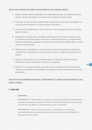 CONSULTA PÚBLICA CONSULTA PÚBLICA CONSULTA PÚBLICA
CONSULTA PÚBLICA CONSULTA PÚBLICA CONSULTA PÚBLICA
CONSULTA PÚBLICA CONSULTA PÚBLICA CONSULTA PÚBLICA
CONSULTA PÚBLICA CONSULTA PÚBLICA CONSULTA PÚBLICA
CONSULTA PÚBLICA CONSULTA PÚBLICA CONSULTA PÚBLICA
CONSULTA PÚBLICA CONSULTA PÚBLICA CONSULTA PÚBLICA
CONSULTA PÚBLICA CONSULTA PÚBLICA CONSULTA PÚBLICA
CONSULTA PÚBLICA CONSULTA PÚBLICA CONSULTA PÚBLICA
CONSULTA PÚBLICA CONSULTA PÚBLICA CONSULTA PÚBLICA
CONSULTA PÚBLICA CONSULTA PÚBLICA CONSULTA PÚBLICA
CONSULTA PÚBLICA CONSULTA PÚBLICA CONSULTA PÚBLICA
CONSULTA PÚBLICA CONSULTA PÚBLICA CONSULTA PÚBLICA
CONSULTA PÚBLICA CONSULTA PÚBLICA CONSULTA PÚBLICA
CONSULTA PÚBLICA CONSULTA PÚBLICA CONSULTA PÚBLICA
CONSULTA PÚBLICA CONSULTA PÚBLICA CONSULTA PÚBLICA
CONSULTA PÚBLICA CONSULTA PÚBLICA CONSULTA PÚBLICA
CONSULTA PÚBLICA CONSULTA PÚBLICA CONSULTA PÚBLICA
CONSULTA PÚBLICA CONSULTA PÚBLICA CONSULTA PÚBLICA
CONSULTA PÚBLICA CONSULTA PÚBLICA CONSULTA PÚBLICA
CONSULTA PÚBLICA CONSULTA PÚBLICA CONSULTA PÚBLICA
CONSULTA PÚBLICA CONSULTA PÚBLICA CONSULTA PÚBLICA
CONSULTA PÚBLICA CONSULTA PÚBLICA CONSULTA PÚBLICA
CONSULTA PÚBLICA CONSULTA PÚBLICA CONSULTA PÚBLICA
CONSULTA PÚBLICA CONSULTA PÚBLICA CONSULTA PÚBLICA
CONSULTA PÚBLICA CONSULTA PÚBLICA CONSULTA PÚBLICA
CONSULTA PÚBLICA CONSULTA PÚBLICA CONSULTA PÚBLICA
CONSULTA PÚBLICA CONSULTA PÚBLICA CONSULTA PÚBLICA
CONSULTA PÚBLICA CONSULTA PÚBLICA CONSULTA PÚBLICA
CONSULTA PÚBLICA CONSULTA PÚBLICA CONSULTA PÚBLICA
CONSULTA PÚBLICA CONSULTA PÚBLICA CONSULTA PÚBLICA
CONSULTA PÚBLICA CONSULTA PÚBLICA CONSULTA PÚBLICA
CONSULTA PÚBLICA CONSULTA PÚBLICA CONSULTA PÚBLICA
CONSULTA PÚBLICA CONSULTA PÚBLICA CONSULTA PÚBLICA
CONSULTA PÚBLICA CONSULTA PÚBLICA CONSULTA PÚBLICA
142
OBJETIVOS GERAIS DA ÁREA DE MATEMÁTICA NO ENSINO MÉDIO
ƒƒ Aplicar conhecimentos matemáticos em situações diversas, na compreensão das
demais ciências, de modo a consolidar uma formação científica geral.
ƒƒ Expressar-se oral, escrita e graficamente, valorizando a precisão da linguagem, na
comunicação de ideias e na argumentação matemática.
ƒƒ Compreender a Matemática como ciência, com sua linguagem própria e estrutura
lógico-dedutiva.
ƒƒ Estabelecer relações entre conceitos matemáticos de um mesmo campo e entre
os diferentes eixos (Geometria, Grandezas e Medidas, Estatística e Probabilidade,
Números e Operações, Álgebra e Funções), bem como entre a Matemática e outras
áreas do conhecimento.
ƒƒ Desenvolver a autoestima e a perseverança na busca de soluções, trabalhando
coletivamente, respeitando o modo de pensar dos/as colegas e aprendendo com
eles/as.
ƒƒ Analisar criticamente os usos da Matemática em diferentes práticas sociais e
fenômenos naturais, para atuar e intervir na sociedade.
ƒƒ Recorrer às tecnologias digitais para descrever e representar matematicamente
situações e fenômenos da realidade, em especial aqueles relacionados ao mundo
do trabalho.
OBJETIVOS DE APRENDIZAGEM DO COMPONENTE CURRICULAR MATEMÁTICA NO
ENSINO MÉDIO
1º ANO/EM
GEOMETRIA
»» MTMT1MOA001	 Compreender o conceito de vetor, tanto do ponto de vista geométrico
(coleção de segmentos orientados de mesmo comprimento, direção e sentido) quanto
do ponto de vista algébrico, caracterizado por suas coordenadas.
»» MTMT1MOA002	 Operar com vetores (soma e multiplicação por um escalar),
interpretando essas operações geometricamente e representar transformações no
plano por meio de vetores.
 