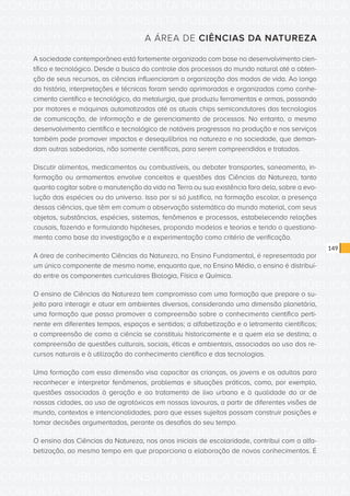 CONSULTA PÚBLICA CONSULTA PÚBLICA CONSULTA PÚBLICA
CONSULTA PÚBLICA CONSULTA PÚBLICA CONSULTA PÚBLICA
CONSULTA PÚBLICA CONSULTA PÚBLICA CONSULTA PÚBLICA
CONSULTA PÚBLICA CONSULTA PÚBLICA CONSULTA PÚBLICA
CONSULTA PÚBLICA CONSULTA PÚBLICA CONSULTA PÚBLICA
CONSULTA PÚBLICA CONSULTA PÚBLICA CONSULTA PÚBLICA
CONSULTA PÚBLICA CONSULTA PÚBLICA CONSULTA PÚBLICA
CONSULTA PÚBLICA CONSULTA PÚBLICA CONSULTA PÚBLICA
CONSULTA PÚBLICA CONSULTA PÚBLICA CONSULTA PÚBLICA
CONSULTA PÚBLICA CONSULTA PÚBLICA CONSULTA PÚBLICA
CONSULTA PÚBLICA CONSULTA PÚBLICA CONSULTA PÚBLICA
CONSULTA PÚBLICA CONSULTA PÚBLICA CONSULTA PÚBLICA
CONSULTA PÚBLICA CONSULTA PÚBLICA CONSULTA PÚBLICA
CONSULTA PÚBLICA CONSULTA PÚBLICA CONSULTA PÚBLICA
CONSULTA PÚBLICA CONSULTA PÚBLICA CONSULTA PÚBLICA
CONSULTA PÚBLICA CONSULTA PÚBLICA CONSULTA PÚBLICA
CONSULTA PÚBLICA CONSULTA PÚBLICA CONSULTA PÚBLICA
CONSULTA PÚBLICA CONSULTA PÚBLICA CONSULTA PÚBLICA
CONSULTA PÚBLICA CONSULTA PÚBLICA CONSULTA PÚBLICA
CONSULTA PÚBLICA CONSULTA PÚBLICA CONSULTA PÚBLICA
CONSULTA PÚBLICA CONSULTA PÚBLICA CONSULTA PÚBLICA
CONSULTA PÚBLICA CONSULTA PÚBLICA CONSULTA PÚBLICA
CONSULTA PÚBLICA CONSULTA PÚBLICA CONSULTA PÚBLICA
CONSULTA PÚBLICA CONSULTA PÚBLICA CONSULTA PÚBLICA
CONSULTA PÚBLICA CONSULTA PÚBLICA CONSULTA PÚBLICA
CONSULTA PÚBLICA CONSULTA PÚBLICA CONSULTA PÚBLICA
CONSULTA PÚBLICA CONSULTA PÚBLICA CONSULTA PÚBLICA
CONSULTA PÚBLICA CONSULTA PÚBLICA CONSULTA PÚBLICA
CONSULTA PÚBLICA CONSULTA PÚBLICA CONSULTA PÚBLICA
CONSULTA PÚBLICA CONSULTA PÚBLICA CONSULTA PÚBLICA
CONSULTA PÚBLICA CONSULTA PÚBLICA CONSULTA PÚBLICA
CONSULTA PÚBLICA CONSULTA PÚBLICA CONSULTA PÚBLICA
CONSULTA PÚBLICA CONSULTA PÚBLICA CONSULTA PÚBLICA
CONSULTA PÚBLICA CONSULTA PÚBLICA CONSULTA PÚBLICA
149
A ÁREA DE CIÊNCIAS DA NATUREZA
A sociedade contemporânea está fortemente organizada com base no desenvolvimento cien-
tífico e tecnológico. Desde a busca do controle dos processos do mundo natural até a obten-
ção de seus recursos, as ciências influenciaram a organização dos modos de vida. Ao longo
da história, interpretações e técnicas foram sendo aprimoradas e organizadas como conhe-
cimento científico e tecnológico, da metalurgia, que produziu ferramentas e armas, passando
por motores e máquinas automatizadas até os atuais chips semicondutores das tecnologias
de comunicação, de informação e de gerenciamento de processos. No entanto, o mesmo
desenvolvimento científico e tecnológico de notáveis progressos na produção e nos serviços
também pode promover impactos e desequilíbrios na natureza e na sociedade, que deman-
dam outras sabedorias, não somente científicas, para serem compreendidos e tratados.
Discutir alimentos, medicamentos ou combustíveis, ou debater transportes, saneamento, in-
formação ou armamentos envolve conceitos e questões das Ciências da Natureza, tanto
quanto cogitar sobre a manutenção da vida na Terra ou sua existência fora dela, sobre a evo-
lução das espécies ou do universo. Isso por si só justifica, na formação escolar, a presença
dessas ciências, que têm em comum a observação sistemática do mundo material, com seus
objetos, substâncias, espécies, sistemas, fenômenos e processos, estabelecendo relações
causais, fazendo e formulando hipóteses, propondo modelos e teorias e tendo o questiona-
mento como base da investigação e a experimentação como critério de verificação.
A área de conhecimento Ciências da Natureza, no Ensino Fundamental, é representada por
um único componente de mesmo nome, enquanto que, no Ensino Médio, o ensino é distribuí-
do entre os componentes curriculares Biologia, Física e Química.
O ensino de Ciências da Natureza tem compromisso com uma formação que prepare o su-
jeito para interagir e atuar em ambientes diversos, considerando uma dimensão planetária,
uma formação que possa promover a compreensão sobre o conhecimento científico perti-
nente em diferentes tempos, espaços e sentidos; a alfabetização e o letramento científicos;
a compreensão de como a ciência se constituiu historicamente e a quem ela se destina; a
compreensão de questões culturais, sociais, éticas e ambientais, associadas ao uso dos re-
cursos naturais e à utilização do conhecimento científico e das tecnologias.
Uma formação com essa dimensão visa capacitar as crianças, os jovens e os adultos para
reconhecer e interpretar fenômenos, problemas e situações práticas, como, por exemplo,
questões associadas à geração e ao tratamento de lixo urbano e à qualidade do ar de
nossas cidades, ao uso de agrotóxicos em nossas lavouras, a partir de diferentes visões de
mundo, contextos e intencionalidades, para que esses sujeitos possam construir posições e
tomar decisões argumentadas, perante os desafios do seu tempo.
O ensino das Ciências da Natureza, nos anos iniciais de escolaridade, contribui com a alfa-
betização, ao mesmo tempo em que proporciona a elaboração de novos conhecimentos. É
 