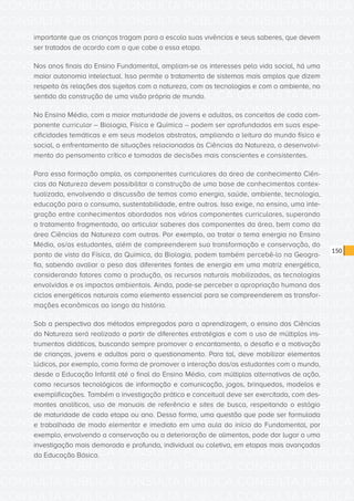 CONSULTA PÚBLICA CONSULTA PÚBLICA CONSULTA PÚBLICA
CONSULTA PÚBLICA CONSULTA PÚBLICA CONSULTA PÚBLICA
CONSULTA PÚBLICA CONSULTA PÚBLICA CONSULTA PÚBLICA
CONSULTA PÚBLICA CONSULTA PÚBLICA CONSULTA PÚBLICA
CONSULTA PÚBLICA CONSULTA PÚBLICA CONSULTA PÚBLICA
CONSULTA PÚBLICA CONSULTA PÚBLICA CONSULTA PÚBLICA
CONSULTA PÚBLICA CONSULTA PÚBLICA CONSULTA PÚBLICA
CONSULTA PÚBLICA CONSULTA PÚBLICA CONSULTA PÚBLICA
CONSULTA PÚBLICA CONSULTA PÚBLICA CONSULTA PÚBLICA
CONSULTA PÚBLICA CONSULTA PÚBLICA CONSULTA PÚBLICA
CONSULTA PÚBLICA CONSULTA PÚBLICA CONSULTA PÚBLICA
CONSULTA PÚBLICA CONSULTA PÚBLICA CONSULTA PÚBLICA
CONSULTA PÚBLICA CONSULTA PÚBLICA CONSULTA PÚBLICA
CONSULTA PÚBLICA CONSULTA PÚBLICA CONSULTA PÚBLICA
CONSULTA PÚBLICA CONSULTA PÚBLICA CONSULTA PÚBLICA
CONSULTA PÚBLICA CONSULTA PÚBLICA CONSULTA PÚBLICA
CONSULTA PÚBLICA CONSULTA PÚBLICA CONSULTA PÚBLICA
CONSULTA PÚBLICA CONSULTA PÚBLICA CONSULTA PÚBLICA
CONSULTA PÚBLICA CONSULTA PÚBLICA CONSULTA PÚBLICA
CONSULTA PÚBLICA CONSULTA PÚBLICA CONSULTA PÚBLICA
CONSULTA PÚBLICA CONSULTA PÚBLICA CONSULTA PÚBLICA
CONSULTA PÚBLICA CONSULTA PÚBLICA CONSULTA PÚBLICA
CONSULTA PÚBLICA CONSULTA PÚBLICA CONSULTA PÚBLICA
CONSULTA PÚBLICA CONSULTA PÚBLICA CONSULTA PÚBLICA
CONSULTA PÚBLICA CONSULTA PÚBLICA CONSULTA PÚBLICA
CONSULTA PÚBLICA CONSULTA PÚBLICA CONSULTA PÚBLICA
CONSULTA PÚBLICA CONSULTA PÚBLICA CONSULTA PÚBLICA
CONSULTA PÚBLICA CONSULTA PÚBLICA CONSULTA PÚBLICA
CONSULTA PÚBLICA CONSULTA PÚBLICA CONSULTA PÚBLICA
CONSULTA PÚBLICA CONSULTA PÚBLICA CONSULTA PÚBLICA
CONSULTA PÚBLICA CONSULTA PÚBLICA CONSULTA PÚBLICA
CONSULTA PÚBLICA CONSULTA PÚBLICA CONSULTA PÚBLICA
CONSULTA PÚBLICA CONSULTA PÚBLICA CONSULTA PÚBLICA
CONSULTA PÚBLICA CONSULTA PÚBLICA CONSULTA PÚBLICA
150
importante que as crianças tragam para a escola suas vivências e seus saberes, que devem
ser tratados de acordo com o que cabe a essa etapa.
Nos anos finais do Ensino Fundamental, ampliam-se os interesses pela vida social, há uma
maior autonomia intelectual. Isso permite o tratamento de sistemas mais amplos que dizem
respeito às relações dos sujeitos com a natureza, com as tecnologias e com o ambiente, no
sentido da construção de uma visão própria de mundo.
No Ensino Médio, com a maior maturidade de jovens e adultos, os conceitos de cada com-
ponente curricular – Biologia, Física e Química – podem ser aprofundados em suas espe-
cificidades temáticas e em seus modelos abstratos, ampliando a leitura do mundo físico e
social, o enfrentamento de situações relacionadas às Ciências da Natureza, o desenvolvi-
mento do pensamento crítico e tomadas de decisões mais conscientes e consistentes.
Para essa formação ampla, os componentes curriculares da área de conhecimento Ciên-
cias da Natureza devem possibilitar a construção de uma base de conhecimentos contex-
tualizada, envolvendo a discussão de temas como energia, saúde, ambiente, tecnologia,
educação para o consumo, sustentabilidade, entre outros. Isso exige, no ensino, uma inte-
gração entre conhecimentos abordados nos vários componentes curriculares, superando
o tratamento fragmentado, ao articular saberes dos componentes da área, bem como da
área Ciências da Natureza com outras. Por exemplo, ao tratar o tema energia no Ensino
Médio, os/as estudantes, além de compreenderem sua transformação e conservação, do
ponto de vista da Física, da Química, da Biologia, podem também percebê-lo na Geogra-
fia, sabendo avaliar o peso das diferentes fontes de energia em uma matriz energética,
considerando fatores como a produção, os recursos naturais mobilizados, as tecnologias
envolvidas e os impactos ambientais. Ainda, pode-se perceber a apropriação humana dos
ciclos energéticos naturais como elemento essencial para se compreenderem as transfor-
mações econômicas ao longo da história.
Sob a perspectiva dos métodos empregados para a aprendizagem, o ensino das Ciências
da Natureza será realizado a partir de diferentes estratégias e com o uso de múltiplos ins-
trumentos didáticos, buscando sempre promover o encantamento, o desafio e a motivação
de crianças, jovens e adultos para o questionamento. Para tal, deve mobilizar elementos
lúdicos, por exemplo, como forma de promover a interação dos/as estudantes com o mundo,
desde a Educação Infantil até o final do Ensino Médio, com múltiplas alternativas de ação,
como recursos tecnológicos de informação e comunicação, jogos, brinquedos, modelos e
exemplificações. Também a investigação prática e conceitual deve ser exercitada, com des-
montes analíticos, uso de manuais de referência e sites de busca, respeitando o estágio
de maturidade de cada etapa ou ano. Dessa forma, uma questão que pode ser formulada
e trabalhada de modo elementar e imediato em uma aula do início do Fundamental, por
exemplo, envolvendo a conservação ou a deterioração de alimentos, pode dar lugar a uma
investigação mais demorada e profunda, individual ou coletiva, em etapas mais avançadas
da Educação Básica.
 