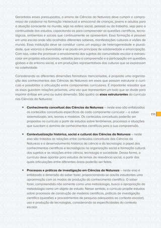 CONSULTA PÚBLICA CONSULTA PÚBLICA CONSULTA PÚBLICA
CONSULTA PÚBLICA CONSULTA PÚBLICA CONSULTA PÚBLICA
CONSULTA PÚBLICA CONSULTA PÚBLICA CONSULTA PÚBLICA
CONSULTA PÚBLICA CONSULTA PÚBLICA CONSULTA PÚBLICA
CONSULTA PÚBLICA CONSULTA PÚBLICA CONSULTA PÚBLICA
CONSULTA PÚBLICA CONSULTA PÚBLICA CONSULTA PÚBLICA
CONSULTA PÚBLICA CONSULTA PÚBLICA CONSULTA PÚBLICA
CONSULTA PÚBLICA CONSULTA PÚBLICA CONSULTA PÚBLICA
CONSULTA PÚBLICA CONSULTA PÚBLICA CONSULTA PÚBLICA
CONSULTA PÚBLICA CONSULTA PÚBLICA CONSULTA PÚBLICA
CONSULTA PÚBLICA CONSULTA PÚBLICA CONSULTA PÚBLICA
CONSULTA PÚBLICA CONSULTA PÚBLICA CONSULTA PÚBLICA
CONSULTA PÚBLICA CONSULTA PÚBLICA CONSULTA PÚBLICA
CONSULTA PÚBLICA CONSULTA PÚBLICA CONSULTA PÚBLICA
CONSULTA PÚBLICA CONSULTA PÚBLICA CONSULTA PÚBLICA
CONSULTA PÚBLICA CONSULTA PÚBLICA CONSULTA PÚBLICA
CONSULTA PÚBLICA CONSULTA PÚBLICA CONSULTA PÚBLICA
CONSULTA PÚBLICA CONSULTA PÚBLICA CONSULTA PÚBLICA
CONSULTA PÚBLICA CONSULTA PÚBLICA CONSULTA PÚBLICA
CONSULTA PÚBLICA CONSULTA PÚBLICA CONSULTA PÚBLICA
CONSULTA PÚBLICA CONSULTA PÚBLICA CONSULTA PÚBLICA
CONSULTA PÚBLICA CONSULTA PÚBLICA CONSULTA PÚBLICA
CONSULTA PÚBLICA CONSULTA PÚBLICA CONSULTA PÚBLICA
CONSULTA PÚBLICA CONSULTA PÚBLICA CONSULTA PÚBLICA
CONSULTA PÚBLICA CONSULTA PÚBLICA CONSULTA PÚBLICA
CONSULTA PÚBLICA CONSULTA PÚBLICA CONSULTA PÚBLICA
CONSULTA PÚBLICA CONSULTA PÚBLICA CONSULTA PÚBLICA
CONSULTA PÚBLICA CONSULTA PÚBLICA CONSULTA PÚBLICA
CONSULTA PÚBLICA CONSULTA PÚBLICA CONSULTA PÚBLICA
CONSULTA PÚBLICA CONSULTA PÚBLICA CONSULTA PÚBLICA
CONSULTA PÚBLICA CONSULTA PÚBLICA CONSULTA PÚBLICA
CONSULTA PÚBLICA CONSULTA PÚBLICA CONSULTA PÚBLICA
CONSULTA PÚBLICA CONSULTA PÚBLICA CONSULTA PÚBLICA
CONSULTA PÚBLICA CONSULTA PÚBLICA CONSULTA PÚBLICA
151
Garantidos esses pressupostos, o ensino de Ciências da Natureza deve cumprir o compro-
misso de colaborar na formação intelectual e emocional de crianças, jovens e adultos para
a atuação consciente no mundo, seja na esfera social, pessoal ou do trabalho, seja para a
continuidade dos estudos, capacitando-os para compreender as questões científicas, tecno-
lógicas, ambientais e sociais que continuamente se apresentam. Essa formação é possível
em uma escola onde são acolhidos diferentes saberes, manifestações culturais e visões de
mundo. Essa instituição deve se constituir como um espaço de heterogeneidade e plurali-
dade, que valoriza a diversidade e se pauta em princípios de solidariedade e emancipação.
Com isso, cabe-lhe promover o envolvimento dos sujeitos da comunidade escolar e extraes-
colar em projetos educacionais, voltados para a compreensão e a participação em questões
globais e do entorno social, e em produções representativas das culturas que se expressam
na coletividade.
Considerando as diferentes dimensões formativas mencionadas, é proposta uma organiza-
ção dos conhecimentos das Ciências da Natureza em eixos que possam estruturar o currí-
culo e possibilitar a articulação entre componentes curriculares. É importante ressaltar que
os eixos guardam relações próximas, uma vez que representam um todo que se divide para
imprimir ênfase em uma ou outra dimensão. São quatro os eixos estruturantes do currículo
nas Ciências da Natureza:
ƒƒ Conhecimento conceitual das Ciências da Natureza – neste eixo são enfatizados
os conteúdos conceituais específicos de cada componente curricular – o saber
sistematizado, leis, teorias e modelos. Os conteúdos conceituais poderão ser
propostos no currículo a partir de estudos sobre fenômenos, processos e situações
que suscitam o domínio de conhecimentos científicos para a sua compreensão.
ƒƒ Contextualização histórica, social e cultural das Ciências da Natureza – neste
eixo são tratadas as relações entre conteúdos conceituais das Ciências da
Natureza e o desenvolvimento histórico da ciência e da tecnologia; o papel dos
conhecimentos científicos e tecnológicos na organização social e formação cultural
dos sujeitos e as relações entre ciência, tecnologia e sociedade. Dessa forma, o
currículo deve apontar para estudos de temas de relevância social, a partir dos
quais articulações entre diferentes áreas poderão ser feitas.
ƒƒ Processos e práticas de investigação em Ciências da Natureza – neste eixo é
enfatizada a dimensão do saber fazer, proporcionando-se aos/às estudantes uma
aproximação com os modos de produção do conhecimento científico. O saber
fazer, compreendido não somente como uma metodologia, busca a apropriação da
metodologia como um objeto de estudo. Nesse sentido, o currículo propõe estudos
sobre processos de construção de modelos científicos, práticas de investigação
científica (questões e procedimentos de pesquisa adequadas ao contexto escolar),
uso e produção de tecnologias, considerando as especificidades do contexto
escolar.
 