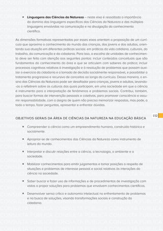 CONSULTA PÚBLICA CONSULTA PÚBLICA CONSULTA PÚBLICA
CONSULTA PÚBLICA CONSULTA PÚBLICA CONSULTA PÚBLICA
CONSULTA PÚBLICA CONSULTA PÚBLICA CONSULTA PÚBLICA
CONSULTA PÚBLICA CONSULTA PÚBLICA CONSULTA PÚBLICA
CONSULTA PÚBLICA CONSULTA PÚBLICA CONSULTA PÚBLICA
CONSULTA PÚBLICA CONSULTA PÚBLICA CONSULTA PÚBLICA
CONSULTA PÚBLICA CONSULTA PÚBLICA CONSULTA PÚBLICA
CONSULTA PÚBLICA CONSULTA PÚBLICA CONSULTA PÚBLICA
CONSULTA PÚBLICA CONSULTA PÚBLICA CONSULTA PÚBLICA
CONSULTA PÚBLICA CONSULTA PÚBLICA CONSULTA PÚBLICA
CONSULTA PÚBLICA CONSULTA PÚBLICA CONSULTA PÚBLICA
CONSULTA PÚBLICA CONSULTA PÚBLICA CONSULTA PÚBLICA
CONSULTA PÚBLICA CONSULTA PÚBLICA CONSULTA PÚBLICA
CONSULTA PÚBLICA CONSULTA PÚBLICA CONSULTA PÚBLICA
CONSULTA PÚBLICA CONSULTA PÚBLICA CONSULTA PÚBLICA
CONSULTA PÚBLICA CONSULTA PÚBLICA CONSULTA PÚBLICA
CONSULTA PÚBLICA CONSULTA PÚBLICA CONSULTA PÚBLICA
CONSULTA PÚBLICA CONSULTA PÚBLICA CONSULTA PÚBLICA
CONSULTA PÚBLICA CONSULTA PÚBLICA CONSULTA PÚBLICA
CONSULTA PÚBLICA CONSULTA PÚBLICA CONSULTA PÚBLICA
CONSULTA PÚBLICA CONSULTA PÚBLICA CONSULTA PÚBLICA
CONSULTA PÚBLICA CONSULTA PÚBLICA CONSULTA PÚBLICA
CONSULTA PÚBLICA CONSULTA PÚBLICA CONSULTA PÚBLICA
CONSULTA PÚBLICA CONSULTA PÚBLICA CONSULTA PÚBLICA
CONSULTA PÚBLICA CONSULTA PÚBLICA CONSULTA PÚBLICA
CONSULTA PÚBLICA CONSULTA PÚBLICA CONSULTA PÚBLICA
CONSULTA PÚBLICA CONSULTA PÚBLICA CONSULTA PÚBLICA
CONSULTA PÚBLICA CONSULTA PÚBLICA CONSULTA PÚBLICA
CONSULTA PÚBLICA CONSULTA PÚBLICA CONSULTA PÚBLICA
CONSULTA PÚBLICA CONSULTA PÚBLICA CONSULTA PÚBLICA
CONSULTA PÚBLICA CONSULTA PÚBLICA CONSULTA PÚBLICA
CONSULTA PÚBLICA CONSULTA PÚBLICA CONSULTA PÚBLICA
CONSULTA PÚBLICA CONSULTA PÚBLICA CONSULTA PÚBLICA
CONSULTA PÚBLICA CONSULTA PÚBLICA CONSULTA PÚBLICA
152
ƒƒ Linguagens das Ciências da Natureza – neste eixo é ressaltada a importância
do domínio das linguagens específicas das Ciências da Natureza e das múltiplas
linguagens envolvidas na comunicação e na divulgação do conhecimento
científico.
As dimensões formativas representadas por esses eixos orientam a proposição de um currí-
culo que aproxima o conhecimento do mundo das crianças, dos jovens e dos adultos, orien-
tando sua atuação em diferentes práticas sociais: em práticas da vida cotidiana, culturais, do
trabalho, da comunicação e da cidadania. Para isso, a escolha de unidades de conhecimen-
to deve ser feita com atenção aos seguintes pontos: incluir conteúdos conceituais que são
fundamentos do conhecimento da área e que se articulem com saberes da prática; incluir
processos cognitivos relativos à investigação e à resolução de problemas que possam auxi-
liar o exercício da cidadania e a tomada de decisão socialmente responsável, e possibilitar o
tratamento progressivo e recursivo de conceitos ao longo do currículo. Dessa maneira, o en-
sino das Ciências da Natureza pode ser desafiador para crianças, jovens e adultos, levando-
-os a refletirem sobre as culturas das quais participam, em uma sociedade em que a ciência
é instrumento para a interpretação de fenômenos e problemas sociais. Contribui, também,
para buscar formas de intervenção pessoais e coletivas, para promover consciência e assu-
mir responsabilidade, com a alegria de quem não precisa memorizar respostas, mas pode, a
todo o tempo, fazer perguntas, apresentar e enfrentar dúvidas.
OBJETIVOS GERAIS DA ÁREA DE CIÊNCIAS DA NATUREZA NA EDUCAÇÃO BÁSICA
ƒƒ Compreender a ciência como um empreendimento humano, construído histórica e
socialmente.
ƒƒ Apropriar-se de conhecimentos das Ciências da Natureza como instrumento de
leitura do mundo.
ƒƒ Interpretar e discutir relações entre a ciência, a tecnologia, o ambiente e a
sociedade.
ƒƒ Mobilizar conhecimentos para emitir julgamentos e tomar posições a respeito de
situações e problemas de interesse pessoal e social relativos às interações da
ciência na sociedade.
ƒƒ Saber buscar e fazer uso de informações e de procedimentos de investigação com
vistas a propor soluções para problemas que envolvem conhecimentos científicos.
ƒƒ Desenvolver senso crítico e autonomia intelectual no enfrentamento de problemas
e na busca de soluções, visando transformações sociais e construção da
cidadania.
 