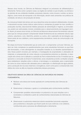 CONSULTA PÚBLICA CONSULTA PÚBLICA CONSULTA PÚBLICA
CONSULTA PÚBLICA CONSULTA PÚBLICA CONSULTA PÚBLICA
CONSULTA PÚBLICA CONSULTA PÚBLICA CONSULTA PÚBLICA
CONSULTA PÚBLICA CONSULTA PÚBLICA CONSULTA PÚBLICA
CONSULTA PÚBLICA CONSULTA PÚBLICA CONSULTA PÚBLICA
CONSULTA PÚBLICA CONSULTA PÚBLICA CONSULTA PÚBLICA
CONSULTA PÚBLICA CONSULTA PÚBLICA CONSULTA PÚBLICA
CONSULTA PÚBLICA CONSULTA PÚBLICA CONSULTA PÚBLICA
CONSULTA PÚBLICA CONSULTA PÚBLICA CONSULTA PÚBLICA
CONSULTA PÚBLICA CONSULTA PÚBLICA CONSULTA PÚBLICA
CONSULTA PÚBLICA CONSULTA PÚBLICA CONSULTA PÚBLICA
CONSULTA PÚBLICA CONSULTA PÚBLICA CONSULTA PÚBLICA
CONSULTA PÚBLICA CONSULTA PÚBLICA CONSULTA PÚBLICA
CONSULTA PÚBLICA CONSULTA PÚBLICA CONSULTA PÚBLICA
CONSULTA PÚBLICA CONSULTA PÚBLICA CONSULTA PÚBLICA
CONSULTA PÚBLICA CONSULTA PÚBLICA CONSULTA PÚBLICA
CONSULTA PÚBLICA CONSULTA PÚBLICA CONSULTA PÚBLICA
CONSULTA PÚBLICA CONSULTA PÚBLICA CONSULTA PÚBLICA
CONSULTA PÚBLICA CONSULTA PÚBLICA CONSULTA PÚBLICA
CONSULTA PÚBLICA CONSULTA PÚBLICA CONSULTA PÚBLICA
CONSULTA PÚBLICA CONSULTA PÚBLICA CONSULTA PÚBLICA
CONSULTA PÚBLICA CONSULTA PÚBLICA CONSULTA PÚBLICA
CONSULTA PÚBLICA CONSULTA PÚBLICA CONSULTA PÚBLICA
CONSULTA PÚBLICA CONSULTA PÚBLICA CONSULTA PÚBLICA
CONSULTA PÚBLICA CONSULTA PÚBLICA CONSULTA PÚBLICA
CONSULTA PÚBLICA CONSULTA PÚBLICA CONSULTA PÚBLICA
CONSULTA PÚBLICA CONSULTA PÚBLICA CONSULTA PÚBLICA
CONSULTA PÚBLICA CONSULTA PÚBLICA CONSULTA PÚBLICA
CONSULTA PÚBLICA CONSULTA PÚBLICA CONSULTA PÚBLICA
CONSULTA PÚBLICA CONSULTA PÚBLICA CONSULTA PÚBLICA
CONSULTA PÚBLICA CONSULTA PÚBLICA CONSULTA PÚBLICA
CONSULTA PÚBLICA CONSULTA PÚBLICA CONSULTA PÚBLICA
CONSULTA PÚBLICA CONSULTA PÚBLICA CONSULTA PÚBLICA
CONSULTA PÚBLICA CONSULTA PÚBLICA CONSULTA PÚBLICA
154
Nesses anos iniciais, as Ciências da Natureza integram os processos de alfabetização e
letramento. Temas como o próprio corpo, os órgãos do sentido e suas funções, os animais e
as plantas de seu ambiente imediato, processos naturais, como chuvas e ventos, ou tecno-
lógicos, como meios de transporte e de informação, devem estar presentes nas práticas de
oralidade, de leitura e de produção de textos.
As crianças já tratam tais temas com seus desenhos antes de estarem alfabetizadas. Iniciado
o letramento escolar, textos lúdicos sobre bichos e ambientes já podem ter teor científico e
produções escritas, descrevendo hábitos pessoais de alimentação e higiene, ou brincadei-
ras, podem ser estimuladas criando condições para o desenvolvimento da linguagem escri-
ta. Assim, já nesses anos iniciais, as Ciências da Natureza desenvolvem ferramentas culturais
para que as crianças possam compreender desde fenômenos de seu ambiente natural, seja
urbano, suburbano, rural, ribeirinho, praiano ou outros, até a operação de tecnologias que
fazem parte de seu cotidiano, como equipamentos domésticos, meios de comunicação e de
transporte.
Na etapa do Ensino Fundamental que já conta com o componente curricular Ciências, po-
dem ser mais complexos os questionamentos que os/as estudantes formulam ou que lhes
são formulados, e mais abrangentes as situações tratadas ou os desafios apresentados a
eles. Essas podem envolver, por exemplo, a investigação de propriedades e utilizações de
materiais, a compreensão de ciclos naturais e ecossistemas próximos ou distantes, a asso-
ciação dos climas com a latitude e a posição da Terra relativamente ao Sol. À medida que se
aproxima a conclusão do Ensino Fundamental, os/as estudantes já terão condições amplas
para estabelecer relações entre a ciência, a tecnologia e a sociedade, para a apreciação
de como os ciclos naturais são utilizados para a obtenção e a distribuição de água potável,
para a produção de recursos materiais e energéticos, assim como para a compreensão mais
efetiva de como se dão os impactos ambientais desses processos.
OBJETIVOS GERAIS DA ÁREA DE CIÊNCIAS DA NATUREZA NO ENSINO
FUNDAMENTAL
ƒƒ Realizar uma leitura de mundo apoiada em conhecimentos das Ciências da
Natureza.
ƒƒ Desenvolver o interesse, o gosto e a curiosidade pelo conhecimento científico.
ƒƒ Compreender questões relacionadas a si próprio/a e às suas relações com a
sociedade e o ambiente a partir de conhecimentos relacionados às Ciências da
Natureza.
ƒƒ Desenvolver a autonomia intelectual dos/as estudantes buscando respostas
para problemas e situações que fazem parte de suas vivências e do cotidiano,
contribuindo para o processo de alfabetização e letramento.
 